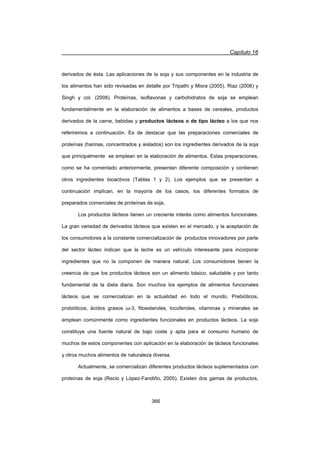 Capítulo 16
366
derivados de ésta. Las aplicaciones de la soja y sus componentes en la industria de
los alimentos han sido revisadas en detalle por Tripathi y Misra (2005), Riaz (2006) y
Singh y col. (2008). Proteínas, isoflavonas y carbohidratos de soja se emplean
fundamentalmente en la elaboración de alimentos a bases de cereales, productos
derivados de la carne, bebidas y productos lácteos o de tipo lácteo a los que nos
referiremos a continuación. Es de destacar que las preparaciones comerciales de
proteínas (harinas, concentrados y aislados) son los ingredientes derivados de la soja
que principalmente se emplean en la elaboración de alimentos. Estas preparaciones,
como se ha comentado anteriormente, presentan diferente composición y contienen
otros ingredientes bioactivos (Tablas 1 y 2). Los ejemplos que se presentan a
continuación implican, en la mayoría de los casos, los diferentes formatos de
preparados comerciales de proteínas de soja.
Los productos lácteos tienen un creciente interés como alimentos funcionales.
La gran variedad de derivados lácteos que existen en el mercado, y la aceptación de
los consumidores a la constante comercialización de productos innovadores por parte
del sector lácteo indican que la leche es un vehículo interesante para incorporar
ingredientes que no la componen de manera natural. Los consumidores tienen la
creencia de que los productos lácteos son un alimento básico, saludable y por tanto
fundamental de la dieta diaria. Son muchos los ejemplos de alimentos funcionales
lácteos que se comercializan en la actualidad en todo el mundo. Prebióticos,
probióticos, ácidos grasos Ȧ-3, fitoesteroles, tocoferoles, vitaminas y minerales se
emplean comúnmente como ingredientes funcionales en productos lácteos. La soja
constituye una fuente natural de bajo coste y apta para el consumo humano de
muchos de estos componentes con aplicación en la elaboración de lácteos funcionales
y otros muchos alimentos de naturaleza diversa.
Actualmente, se comercializan diferentes productos lácteos suplementados con
proteínas de soja (Recio y López-Fandiño, 2005). Existen dos gamas de productos,
 