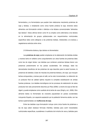Capítulo 16
367
fermentados y no fermentados que pueden bien elaborarse mezclando proteínas de
soja y lácteas, o empleando como única fuente proteica la soja, teniendo estos
alimentos una formulación similar o idéntica a los lácteos convencionales “alimentos
tipo lácteos”. Estos últimos tienen como fin su empleo como alternativa a los lácteos
en la alimentación de grupos poblacionales con requerimientos nutricionales
específicos tales como alérgicos a las proteínas lácteas, intolerantes a la lactosa y
vegetarianos estrictos entre otros.
2.6.Alimentos lácteos y tipo lácteos no fermentados
Las proteínas de soja pueden emplearse en la elaboración de bebidas ácidas
y neutras tanto en solitario como conjuntamente con otras fuentes de proteínas tales
como las de origen lácteo. Las bebidas que contienen proteínas lácteas tienen una
presencia predominante en los países occidentales. Sin embargo, dado los
demostrados beneficios de las proteínas de soja descritos para la salud humana, la
presencia de bebidas a base de mezclas de proteínas lácteas y de soja, que incluyen
leches enriquecidas y cremas para el café, se ha visto incrementada. La obtención de
un producto final de calidad óptima requiere la completa solubilización de ambas
fuentes proteicas. Los detalles tecnológicos de los procesos de elaboración de estos
productos han sido previamente descritos por Riaz (2006). La leche de soja es fácil de
digerir y puede emplearse como sustituto de la leche de vaca (Singh y col., 2008). Otro
alimento lácteo no fermentado de creciente popularidad en países occidentales
incluyendo España, con especial aceptación por la población femenina adulta, son las
leches suplementadas con isoflavonas de soja.
Entre las bebidas cuya formulación incluye como única fuente de proteínas a
las de soja caben destacar fórmulas infantiles, bebidas para cubrir necesidades
nutricionales específicas, sucedáneos ó sustitutos de la leche de vaca y bebidas para
 