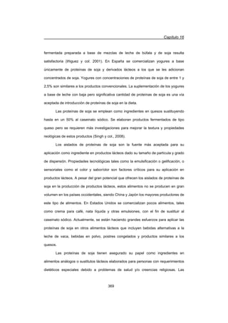 Capítulo 16
369
fermentada preparada a base de mezclas de leche de búfala y de soja resulta
satisfactoria (Iñiguez y col. 2001). En España se comercializan yogures a base
únicamente de proteínas de soja y derivados lácteos a los que se les adicionan
concentrados de soja. Yogures con concentraciones de proteínas de soja de entre 1 y
2,5% son similares a los productos convencionales. La suplementación de los yogures
a base de leche con baja pero significativa cantidad de proteínas de soja es una vía
aceptada de introducción de proteínas de soja en la dieta.
Las proteínas de soja se emplean como ingredientes en quesos sustituyendo
hasta en un 50% al caseinato sódico. Se elaboran productos fermentados de tipo
queso pero se requieren más investigaciones para mejorar la textura y propiedades
reológicas de estos productos (Singh y col., 2008).
Los aislados de proteínas de soja son la fuente más aceptada para su
aplicación como ingrediente en productos lácteos dado su tamaño de partícula y grado
de dispersión. Propiedades tecnológicas tales como la emulsificación o gelificación, o
sensoriales como el color y sabor/olor son factores críticos para su aplicación en
productos lácteos. A pesar del gran potencial que ofrecen los aislados de proteínas de
soja en la producción de productos lácteos, estos alimentos no se producen en gran
volumen en los países occidentales, siendo China y Japón los mayores productores de
este tipo de alimentos. En Estados Unidos se comercializan pocos alimentos, tales
como crema para café, nata líquida y otras emulsiones, con el fin de sustituir al
caseinato sódico. Actualmente, se están haciendo grandes esfuerzos para aplicar las
proteínas de soja en otros alimentos lácteos que incluyen bebidas alternativas a la
leche de vaca, bebidas en polvo, postres congelados y productos similares a los
quesos.
Las proteínas de soja tienen asegurado su papel como ingredientes en
alimentos análogos o sustitutos lácteos elaborados para personas con requerimientos
dietéticos especiales debido a problemas de salud y/o creencias religiosas. Las
 