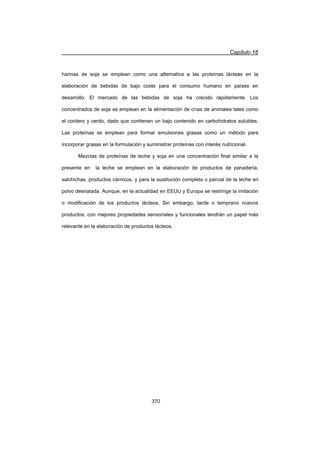 Capítulo 16
370
harinas de soja se emplean como una alternativa a las proteínas lácteas en la
elaboración de bebidas de bajo coste para el consumo humano en países en
desarrollo. El mercado de las bebidas de soja ha crecido rápidamente. Los
concentrados de soja se emplean en la alimentación de crías de animales tales como
el cordero y cerdo, dado que contienen un bajo contenido en carbohidratos solubles.
Las proteínas se emplean para formar emulsiones grasas como un método para
incorporar grasas en la formulación y suministrar proteínas con interés nutricional.
Mezclas de proteínas de leche y soja en una concentración final similar a la
presente en la leche se emplean en la elaboración de productos de panadería,
salchichas, productos cárnicos, y para la sustitución completa o parcial de la leche en
polvo desnatada. Aunque, en la actualidad en EEUU y Europa se restringe la imitación
o modificación de los productos lácteos. Sin embargo, tarde o temprano nuevos
productos, con mejores propiedades sensoriales y funcionales tendrán un papel más
relevante en la elaboración de productos lácteos.
 
