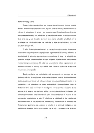 Capítulo 16
371
Conclusiones y futuro
Existen evidencias científicas que prueban que el consumo de soja protege
frente a enfermedades cardiovasculares, algunos tipos de cáncer y la osteoporosis. El
número de aplicaciones de la soja y sus componentes en la elaboración de alimentos
funcionales es elevado. Así, el mercado de los productos lácteos ha incorporado con
éxito a la soja y sus derivados como un componente saludable y habitual con la
aceptación de los consumidores. Se cree que la soja será el alimento funcional
saludable del siglo XXI.
El sabor de las proteínas de soja y su interacción con compuestos deseables e
indeseables que participan en sus propiedades organolépticas es crítico y determina la
aceptabilidad de alimentos que contienen preparaciones de soja y la aplicación de
proteínas de soja. Se han realizado muchos progresos en este sentido pero el sabor
residual siempre permanece. El sabor es un problema crítico especialmente en
alimentos insípidos o de muy poco sabor tales como los productos lácteos que
requiere ser aún mejorado.
Queda pendiente de contestación qué componente en concreto de los
alimentos de soja es responsable de su efecto protector frente a las enfermedades
cardiovasculares, el cáncer y la osteoporosis; así como, sus efectos potenciales en la
prevención y el tratamiento de otras enfermedades contemporáneas como el
Alzheimer. Otras áreas pendientes de investigación son las posibles variaciones de los
efectos de la soja en los diferentes tejidos como consecuencia del procesado del
alimento (fermentados o no fermentados) y los efectos sinérgicos de muchos de los
compuestos bioactivos de la soja. El estudio de la estabilidad de los ingredientes
funcionales frente a los procesos de elaboración y conservación de alimentos es
fundamental. Igualmente, es necesario el estudio de la actividad biológica de los
metabolitos derivados de los componentes de la soja, y conocer si se alcanzan
 