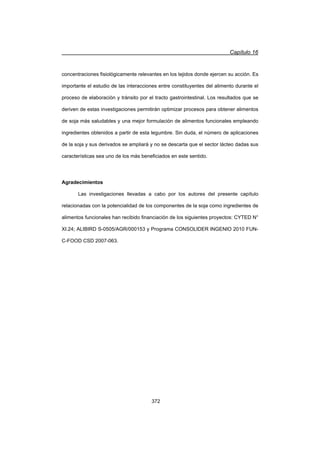 Capítulo 16
372
concentraciones fisiológicamente relevantes en los tejidos donde ejercen su acción. Es
importante el estudio de las interacciones entre constituyentes del alimento durante el
proceso de elaboración y tránsito por el tracto gastrointestinal. Los resultados que se
deriven de estas investigaciones permitirán optimizar procesos para obtener alimentos
de soja más saludables y una mejor formulación de alimentos funcionales empleando
ingredientes obtenidos a partir de esta legumbre. Sin duda, el número de aplicaciones
de la soja y sus derivados se ampliará y no se descarta que el sector lácteo dadas sus
características sea uno de los más beneficiados en este sentido.
Agradecimientos
Las investigaciones llevadas a cabo por los autores del presente capítulo
relacionadas con la potencialidad de los componentes de la soja como ingredientes de
alimentos funcionales han recibido financiación de los siguientes proyectos: CYTED N°
XI.24; ALIBIRD S-0505/AGR/000153 y Programa CONSOLIDER INGENIO 2010 FUN-
C-FOOD CSD 2007-063.
 