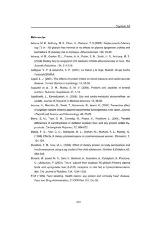 Capítulo 16
373
Referencias
Adams, M. R., Anthony, M. S., Chen, H., Clarkson, T. B.(2008). Replacement of dietary
soy 7S or 11S globulin has minimal or no effects on plasma lipoprotein profiles and
biomarkers of coronary risk in monkeys. Atherosclerosis, 196, 76-80.
Adams, M. R., Golden, D.L., Franke, A. A., Potter, S. M., Smith, H. S., Anthony, M. S.
(2004). Dietary Soy E-conglycinin (7S Globulin) inhibits atherosclerosis in mice. The
Journal of Nutrition, 134, 511-516.
Aldeguer V. P.  Alejandre, A. P. (2007). La Salud y la Soja. Madrid: Grupo Leche
Pascual-EDIMSA.
Appel, L. J. (2003). The effects of protein intake on blood pressure and cardiovascular
disease. Current Opinion in Lipidology, 14, 55-59.
Augustin et al., O. M., Muñoz, E. M. V. (2006). Proteins and peptides in enteral
nutrition. Nutrición Hospitalaria, 21, 1-13.
Azadbakht, L., Esmaillzadeh, A. (2008). Soy and cardio-metabolic abnormalities: an
update. Journal of Research in Medical Sciences, 13, 88-96.
Azuma, N., Machida, D., Saeki, T., Kanamoto, R., Iwami, K. (2000). Preventive effect
of soybean resitant proteins against experimental tumorigenesis in rat colon. Journal
of Nutritional Science and Vitaminology, 46, 23-29.
Bainy, E. M., Tosh, S. M., Corredig, M., Poysa, V., Woodrow, L. (2008). Varietal
differences of carbohydrates in deffated soybean flour and soy protein isolate by-
products. Carbohydrate Polymers, 72, 664-672.
Dalais, F. S., Rice, G. C., Wahlquist, M. L., Grehan, M., Murkies, A. L., Medley, G.
(1998). Effects of dietary phytoestrogens on postmenopausal women. Climateric, 1,
124-129.
Dunshea, F. R., Cox, M. L. (2008). Effect of dietary protein on body composition and
insulin resistance using a pig model of the child adolescent. Nutrition  Dietetics, 65,
S60-S65.
Duranti, M., Lovati, M. R., Dani, V., Barbiroli, A., Scarafoni, A., Castiglioni, S., Ponzone,
C., Morazzoni, P. (2004). The Įǯ subunit from soybean 7S globulin Powers plasma
lipids and upregulates liver ȕ-VLDL receptors in rats fed a hypercholesterolemic
diet. The Journal of Nutrition, 134, 1334-1339.
FDA (1999). Food labelling. Health claims: soy protein and coronary heart disease.
Food and Drug Administration, 21 CFR Part 101, Oct 26.
 