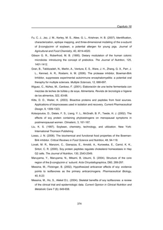 Capítulo 16
374
Fu, C. J., Jez, J. M., Kerley, M. S., Allee, G. L., Krishnan, H. B. (2007). Identification,
characterization, epitope mapping, and three-dimensional modeling of the Į-subunit
of ȕ-conglycinin of soybean, a potential allergen for young pigs. Journal of
Agricultural and Food Chemistry, 40, 4014-4020.
Gibson G. R., Roberfroid, M. B. (1995). Dietary modulation of the human colonic
microbiota: introducing the concept of prebiotics. The Journal of Nutrition, 125,
1401-1412.
Gran, B., Tabibzadeh, N., Martin, A., Ventura, E. S., Ware, J. H., Zhang, G. X., Parr, J.
L., Kenned, A. R., Rostami, A. M. (2006). The protease inhibitor, Bowman-Birk
Inhibitor, suppresses experimental autoimmune encephalomyelitis: a potential oral
theraphy for multiple sclerosis. Multiple Sclerosis, 12, 688-697.
Iñiguez, C., Núñez, M., Cardoso, F. (2001). Elaboración de una leche fermentada con
mezclas de leches de búfala y de soya. Alimentaria. Revista de tecnología e higiene
de los alimentos, 322, 63-66.
Kitts, D. D., Weiler, K. (2003). Bioactive proteins and peptides from food sources.
Applications of bioprocesses used in isolation and recovery. Current Pharmaceutical
Design, 9, 1309-1323.
Kotsopoulos, D., Dalais, F. S., Liang, Y. L., McGrath, B. P., Teede, H. J. (2002). The
effects of soy protein containing phytoestrogens on menopausal symptoms in
postmenopausal women. Climateric, 3, 161-167.
Liu, K. S. (1997). Soybean, chemistry, technology, and utilization. New York:
International Thomson Publishing
Losso, J. N. (2008). The biochemical and functional food properties of the Bowman-
Birk inhibitor. Critical Reviews in Food Science and Nutrition, 48, 94-118.
Lovati, M. R., Manzoni, C., Gianazza, E., Arnoldi, A., Kurowska, E., Carrol, K. K.,
Sirtori, C. R. (2000). Soy protein peptides regulate cholesterol homeostasis in Hep
G2 cells. The Journal of Nutrition, 130, 2543-2549.
Maruyama, Y., Maruyama, N., Mikami, B, Utsumi, S. (2004). Structure of the core
region of the ȕ-conglycinin Įǯ subunit. Acta Chrystallographica, D60, 289-297.
Messina, M., Flickinger, B. (2002). Hypothesized anticancer effects of soy: evidence
points to isoflavones as the primary anticarcinogens. Pharmaceutical Biology,
40, 6-23
Messina, M., Ho, S., Alekel D.L. (2004). Skeletal benefits of soy isoflavones: a review
of the clinical trial and epiderniologic data. Current Opinion in Clinical Nutrition and
Metabolic Care 7 (6): 649-658.
 