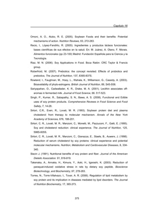 Capítulo 16
375
Omoni, A. O., Aluko, R. E. (2005). Soybean Foods and their benefits: Potential
mechanisms of action. Nutrition Reviews, 63, 272-283.
Recio, I., López-Fandiño, R. (2005). Ingredientes y productos lácteos funcionales:
bases científicas de sus efectos en la salud. En: M. Juárez, A. Olano, F. Morais.
Alimentos funcionales (pp 23-100) Madrid: Fundación Española para la Ciencia y la
Tecnología.
Riaz, M. N. (2006). Soy Applications in Food. Boca Ratón: CRC Taylor  Francis
group.
Roberfroid, M. (2007). Prebiotics: the concept revisited. Effects of probiotics and
prebiotics. The Journal of Nutrition, 137, 839S-837S.
Rowland, I., Faughnan, M., Hoey, L., Wahala, K., Williamson, G., Cassidy, A. (2003).
Bioavailabilty of phyto-estrogens. British Journal of Nutrition, 89, S45-S58.
Sariyapahan, O., Cadwallader, K. R., Drake, M. A. (2001). Lecithin associates off-
aromas in fermented milk. Journal of Food Science, 66. 517-523.
Singh, P., Kumar, R., Sabapathy, S. N., Bawa, A. S. (2008). Functional and Edible
uses of soy protein products. Comprehensive Reviews in Food Science and Food
Safety, 7, 14-28.
Sirtori, C.R., Even, R., Lovati, M. R. (1993). Soybean protein diet and plasma
cholesterol: from therapy to molecular mechanism. Annals of the New York
Academy of Sciences, 676, 188-201.
Sirtori, C. R., Lovati, M. R., Manzoni, C., Monetti, M., Pazzuconi, F., Gatti, E. (1995).
Soy and cholesterol reduction: clinical experience. The Journal of Nutrition, 125,
598S-605S.
Sirtori, C. R., Lovati, M. R., Manzoni, C., Gianazza, E., Staels, B., Auwerx, J. (1998).
Reduction of serum cholesterol by soy proteins: clinical experience and potential
molecular mechanisms. Nutrition, Metabolism and Cardiovascular Diseases, 8, 334-
340.
Slavin J. (1991). Nutritional benefits of soy protein and fiber. Journal of the American
Dietetic Association. 91, 816-819.
Takenaka, A., Annaka, H., Kimura, Y., Aoki, H., Igarashi, K. (2003). Reduction of
paraquat-induced oxidative stress in rats by dietary soy peptide. Bioscience
Biotechnology, and Biochemistry, 67, 278-283.
Torres, N., Torre-Villalvazo, I., Tovar, A. R. (2006). Regulation of lipid metabolism by
soy protein and its implication in diseases mediated by lipid disorders. The Journal
of Nutrition Biochemistry, 17, 365-373.
 