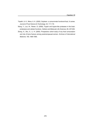 Capítulo 16
376
Tripathi, A. K., Misra, A. K. (2005). Soybean- a consummate functional food. A review.
Journal of Food Science  Technology, 42, 111-119.
Wang, Y., Luo, W., Reiser, G. (2008). Trypsin and trypsin-like proteases in the brain:
proteolysis and cellular functions. Cellular and Molecular Life Sciences, 65, 237-252.
Zhang, X., Shu, X., Li, H. (2005). Prospective cohort study of soy food consumption
and risk of bone fracture among postmenopausal women. Archives of International
Medicine, 165, 1890-1895.
 