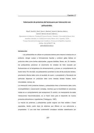 Capítulo 17
377
Valorización de proteínas del lactosuero por interacción con
polisacáridos.
Pilosofa
, Ana M.R.; Péreza
, Oscar E.; Martíneza
, Karina D.; Martínez, María J.;
Caminoa
, Nerina A.  Jaraa
, Federico L.
Departamento de Industrias, Facultad de Ciencias Exactas y Naturales, Universidad de Buenos Aires.
Intendente Güiraldes s/n, Ciudad Universitaria, Buenos Aires, Argentina. (1428)
a
Consejo Nacional de Investigaciones Científicas y Técnicas de la República Argentina.
Tel Fax: 5411-45763377 / 66
apilosof@di.fcen.uba.ar.
Introducción
Los polisacáridos se utilizan en productos lácteos para mejorar la textura de un
producto, otorgar cuerpo a formulaciones líquidas y producir geles lácteos en
productos tales como leches saborizadas, yogures bebibles, flanes, etc. En helados,
los polisacáridos previenen el crecimiento de cristales de hielo causado por
fluctuaciones en la temperatura de almacenamiento y provee un comportamiento de
fusión lenta. Por otro lado, los polisacáridos aumentan la vida útil de productos lácteos,
previniendo efectos tales como el exudado de suero, o precipitación y floculación de
partículas dispersas en productos tales como bebidas lácteas frutales, leche
chocolatada, cremas, etc.
La interacción entre proteínas lácteas y polisacáridos lleva a fenómenos tales como
incompatibilidad o coacervación compleja, mientras que la miscibilidad en soluciones
mixtas es un comportamiento casi excepcional. El control o la manipulación de estas
interacciones macromoleculares, es un factor clave para el desarrollo de nuevos
productos alimenticios e ingredientes (Tolstoguzov, 1997).
La mezcla de proteínas y polisacáridos puede originar una fase estable o fases
separadas, dando cuatro tipos de sistemas que difieren en sus estructuras y
propiedades: 1) una sola fase conteniendo complejos solubles estabilizados por
 
