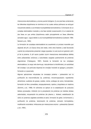 Capítulo 17
378
interacciones electrostáticas y uniones puente hidrógeno; 2) una sola fase conteniendo
los diferentes biopolímeros en dominios en los cuales ambos polímeros se excluyen
mutuamente debido a una limitada incompatibilidad termodinámica; 3) formación de un
complejo electrostático insoluble y una fase soluble (coacervación); 4) un sistema de
dos fases en que ambos biopolímeros están principalmente en fases diferentes
(emulsión agua – agua) debido a una incompatibilidad termodinámica (Ledward, 1994;
Samant y col., 1993).
La formación de complejos electrostáticos es usualmente un proceso reversible que
depende del pH y la fuerza iónica del medio, entre otros factores y está favorecida
cuando los componentes presentan cargas opuestas, lo cual ocurre en general a pH
pI de la proteína. A pH neutro pueden ocurrir interacciones electrostáticas débiles
entre polisacáridos aniónicos y subunidades cargadas positivamente de proteínas
oligoméricas (Tolstoguzov, 1997). Durante la formación de los complejos
electrostáticos, la carga neta disminuye, reduciéndose la hidrofilicidad y la solubilidad
del complejo. Las partículas dispersas de complejo insoluble se agregan y precipitan,
formando un coacervado.
Algunas aplicaciones industriales de complejos proteína – polisacárido son la
purificación de macromoléculas (ej. proteínas); microencapsulación; ingredientes
alimenticios: sustitutos de grasas, aceites, crema, análogos de carne, biomateriales:
formación de films comestibles, empaquetamiento, injertos y bioprótesis en medicina
(Schmitt y col., 1998). En alimentos se aplican en la estabilización de productos
lácteos procesados, inhibición de la precipitación de proteínas (en bebidas lácteas
saborizadas), recuperación de proteínas (de plasma y lácteas), estabilización de
calcio en proteínas vegetales sensibles al calcio, formación de geles, concentración y
purificación de proteínas, texturización de proteínas, extrusión termoplástica,
modificación enzimática: inhibiciones por interacciones enzima – polisacárido (Samant
y col., 1993).
 