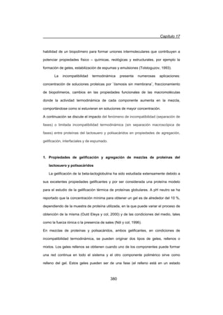 Capítulo 17
380
habilidad de un biopolímero para formar uniones intermoleculares que contribuyen a
potenciar propiedades físico – químicas, reológicas y estructurales, por ejemplo la
formación de geles, estabilización de espumas y emulsiones (Tolstoguzov, 1993).
La incompatibilidad termodinámica presenta numerosas aplicaciones:
concentración de soluciones proteicas por ¨ósmosis sin membrana¨, fraccionamiento
de biopolímeros, cambios en las propiedades funcionales de las macromoléculas
donde la actividad termodinámica de cada componente aumenta en la mezcla,
comportándose como si estuvieran en soluciones de mayor concentración.
A continuación se discute el impacto del fenómeno de incompatibilidad (separación de
fases) o limitada incompatibilidad termodinámica (sin separación macroscópica de
fases) entre proteínas del lactosuero y polisacáridos en propiedades de agregación,
gelificación, interfaciales y de espumado.
1. Propiedades de gelificación y agregación de mezclas de proteínas del
lactosuero y polisacáridos
La gelificación de la beta-lactoglobulina ha sido estudiada extensamente debido a
sus excelentes propiedades gelificantes y por ser considerada una proteína modelo
para el estudio de la gelificación térmica de proteínas globulares. A pH neutro se ha
reportado que la concentración mínima para obtener un gel es de alrededor del 10 %,
dependiendo de la muestra de proteína utilizada, en la que puede variar el proceso de
obtención de la misma (Ould Eleya y col, 2000) y de las condiciones del medio, tales
como la fuerza iónica o la presencia de sales (Ndi y col, 1996).
En mezclas de proteínas y polisacáridos, ambos gelificantes, en condiciones de
incompatibilidad termodinámica, se pueden originar dos tipos de geles, rellenos o
mixtos. Los geles rellenos se obtienen cuando uno de los componentes puede formar
una red continua en todo el sistema y el otro componente polimérico sirve como
relleno del gel. Estos geles pueden ser de una fase (el relleno está en un estado
 