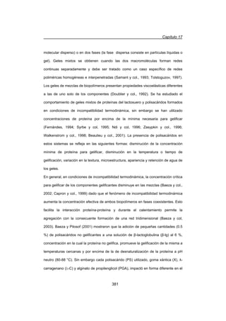 Capítulo 17
381
molecular disperso) o en dos fases (la fase dispersa consiste en partículas líquidas o
gel). Geles mixtos se obtienen cuando las dos macromoléculas forman redes
continuas separadamente y debe ser tratado como un caso específico de redes
poliméricas homogéneas e interpenetradas (Samant y col., 1993; Tolstoguzov, 1997).
Los geles de mezclas de biopolímeros presentan propiedades viscoelásticas diferentes
a las de uno solo de los componentes (Doublier y col., 1992). Se ha estudiado el
comportamiento de geles mixtos de proteínas del lactosuero y polisacáridos formados
en condiciones de incompatibilidad termodinámica, sin embargo se han utilizado
concentraciones de proteína por encima de la mínima necesaria para gelificar
(Fernándes, 1994; Syrbe y col, 1995; Ndi y col, 1996; Zasypkin y col., 1996;
Walkenstrom y col., 1998; Beaulieu y col., 2001). La presencia de polisacáridos en
estos sistemas se refleja en las siguientes formas: disminución de la concentración
mínima de proteína para gelificar, disminución en la temperatura o tiempo de
gelificación, variación en la textura, microestructura, apariencia y retención de agua de
los geles.
En general, en condiciones de incompatibilidad termodinámica, la concentración crítica
para gelificar de los componentes gelificantes disminuye en las mezclas (Baeza y col.,
2002; Capron y col., 1999) dado que el fenómeno de incompatibilidad termodinámica
aumenta la concentración efectiva de ambos biopolímeros en fases coexistentes. Esto
facilita la interacción proteína-proteína y durante el calentamiento permite la
agregación con la consecuente formación de una red tridimensional (Baeza y col,
2003). Baeza y Pilosof (2001) mostraron que la adición de pequeñas cantidades (0.5
%) de polisacáridos no gelificantes a una solución de ȕ-lactoglobulina (ȕ-lg) al 6 %,
concentración en la cual la proteína no gelifica, promueve la gelificación de la misma a
temperaturas cercanas y por encima de la de desnaturalización de la proteína a pH
neutro (80-88 °C). Sin embargo cada polisacárido (PS) utilizado, goma xántica (X), Ȝ-
carragenano (O-C) y alginato de propilenglicol (PGA), impactó en forma diferente en el
 