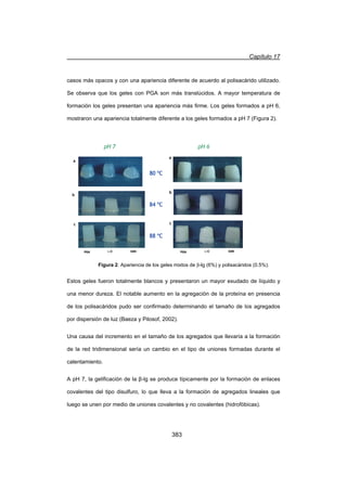 Capítulo 17
383
casos más opacos y con una apariencia diferente de acuerdo al polisacárido utilizado.
Se observa que los geles con PGA son más translúcidos. A mayor temperatura de
formación los geles presentan una apariencia más firme. Los geles formados a pH 6,
mostraron una apariencia totalmente diferente a los geles formados a pH 7 (Figura 2).
Estos geles fueron totalmente blancos y presentaron un mayor exudado de líquido y
una menor dureza. El notable aumento en la agregación de la proteína en presencia
de los polisacáridos pudo ser confirmado determinando el tamaño de los agregados
por dispersión de luz (Baeza y Pilosof, 2002).
Una causa del incremento en el tamaño de los agregados que llevaría a la formación
de la red tridimensional sería un cambio en el tipo de uniones formadas durante el
calentamiento.
A pH 7, la gelificación de la ȕ-lg se produce típicamente por la formación de enlaces
covalentes del tipo disulfuro, lo que lleva a la formación de agregados lineales que
luego se unen por medio de uniones covalentes y no covalentes (hidrofóbicas).
Figura 2. Apariencia de los geles mixtos de E-lg (6%) y polisacáridos (0.5%).
a
b
c
PGA O-C XAN
pH 6
a
b
c
PGA O-C XAN
pH 7
80 ºC
84 ºC
88 ºC
a
b
c
PGA O-C XAN
pH 6
a
b
c
PGA O-C XAN
pH 6
a
b
c
PGA O-C XAN
pH 7
80 ºC
84 ºC
88 ºC
a
b
c
PGA O-C XAN
pH 7
80 ºC
84 ºC
a
b
c
PGA O-C XAN
pH 7
80 ºC
84 ºC
88 ºC
 