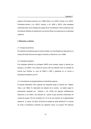 Capítulo 2
33
orgánico (Fernández-Lafuente y col. (1998); Abian y col. (2001); Guisán y col. (2001);
Fernández-Lorente y col. (2001), Irazoqui y col. (2002 y 2007)). Esta estrategia
combinada tiene como ventajas las propias de la inmovilización, más la protección que
el ambiente hidrofílico le proporciona a la enzima frente a la presencia de co-solventes
orgánicos.
2. Materiales y métodos
2.1. Ensayo de proteínas.
El contenido de proteínas para la enzima soluble y la inmovilizada fue estimado por el
ensayo del ácido bicinconínico según lo descrito en Giacomini y col. (1998).
2.2. Actividad enzimática.
Fue ensayada utilizando el cromógeno ONPG como sustrato, según lo descrito por
Irazoqui y col (2007). Una unidad de enzima (UE) fue definida como la cantidad de
enzima que hidroliza un Pmol de ONPG a ONP y galactosa en un minuto a
temperatura ambiente y pH 5.5.
2.3. Inmovilización de ȕ-galactosidasa en tiolsulfinato-agarosa.
El soporte tiolsulfinato (TSI) -agarosa fue preparado según lo descrito por Batista-
Viera y col (1994). El tratamiento de tiolación de la enzima se realizó según lo
previamente reportado por Carlsson y col. (1978) con algunas modificaciones
(Giacomini y col. (2007). Una alícuota de 1 gramo de gel escurrido conteniendo 20
Pmoles de grupos TSI fue incubada con 10 ml de una solución de Egalactosidasa
tiolada de A. oryzae (2 mg/ml, 20 EU/ml) en fosfato de sodio 50mM pH 7.0, durante
24 horas a temperatura ambiente con agitación suave. Los grupos TSI reactivos
 