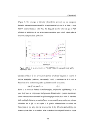 Capítulo 17
385
(Figura 4). Sin embargo, el diámetro hidrodinámico promedio de los agregados
formados por calentamiento hasta 85ºC de soluciones de ȕ-lg sola es de entre 23 nm y
750 nm a concentraciones entre 3% y 9%. Se puede concluir entonces, que el PGA
influencia la asociación de ȕ-lg a temperatura ambiente y en mucho mayor grado a
temperaturas típicas de la gelificación.
La dependencia de G´ con la frecuencia permite caracterizar los geles de acuerdo al
tipo de agregación (Stading y Hermansson, 1990). La dependencia de G’ con la
frecuencia de las oscilaciones pueden ajustarse mediante la ecuación:
Log (G’)=n. Log (f) + a Ec.1
donde G´ es el módulo elástico, f la frecuencia (Hz), n representa la pendiente y a es el
valor de G´ para el mínimo valor de frecuencia. El parámetro n ha sido descripto en
varios trabajos como el indicador del grado de agregación del gel, o como un indicador
de la cantidad relativa de agregados físicos en comparación a agregados por uniones
covalentes en el gel. En la Figura 5, el gráfico correspondiente al barrido de
frecuencias de los geles de ȕ-lg en presencia de los diferentes polisacáridos, se
muestra que el valor de n aumenta en el orden PGAȜ-carragenanoxántica, lo que
Figura 4. Efecto de la concentración de PGA (ISP-KO) en la agregación de E-lg (6%)
inducida por calor.
1
10
100
1000
10000
100000
25 30 35 40 45 50 55 60 65 70 75 80 85
Temperatura (ºC)
Tamañopromedio(d.nm)
E-lg 6%
E-lg 6 - KO 0.5%
E-lg 6 - KO 1%
E-lg 6 - KO 1.5%
E-lg 6 - KO 2%
1
10
100
1000
10000
100000
25 30 35 40 45 50 55 60 65 70 75 80 85
Temperatura (ºC)
Tamañopromedio(d.nm)
E-lg 6%
E-lg 6 - KO 0.5%
E-lg 6 - KO 1%
E-lg 6 - KO 1.5%
E-lg 6 - KO 2%
E-lg 6%
E-lg 6 - KO 0.5%
E-lg 6 - KO 1%
E-lg 6 - KO 1.5%
E-lg 6 - KO 2%
 