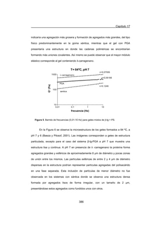 Capítulo 17
386
indicaría una agregación más grosera y formación de agregados más grandes, del tipo
físico predominantemente en la goma xántica, mientras que el gel con PGA
presentaría una estructura en donde las cadenas poliméricas se encontrarían
formando más uniones covalentes. Así mismo se puede observar que el mayor módulo
elástico corresponde al gel conteniendo Ȝ-carragenano.
En la Figura 6 se observa la microestructura de los geles formados a 84 ºC, a
pH 7 y 6 (Baeza y Pilosof, 2001). Las imágenes corresponden a geles de estructura
particulada, excepto para el caso del sistema ȕ-lg-PGA a pH 7 que muestra una
estructura lisa y continua. A pH 7 en presencia de Ȝ -carragenano la proteína forma
agregados grandes y esféricos de aproximadamente 8 ȝm de diámetro y pocas zonas
de unión entre los mismos. Las partículas esféricas de entre 2 y 4 ȝm de diámetro
dispersas en la estructura podrían representar partículas agregadas del polísacárido
en una fase separada. Esta inclusión de partículas de menor diámetro no fue
observada en los sistemas con xántica donde se observa una estructura densa
formada por agregados lisos de forma irregular, con un tamaño de 2 ȝm,
presentándose estos agregados como fundidos unos con otros.
Figura 5. Barrido de frecuencias (0,01-10 Hz) para geles mixtos de E-lg + PS.
T= 84ºC, pH 7
0.01 0.1 1 10
10
100
1000 O-carragenano
PGA
frecuencia (Hz)
G'(Pa)
xantica
n=0,06168
n=0,07506
n=0,1246
 