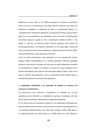 Capítulo 17
389
separación de fases. Pérez y col. (2006a) estudiaron la dinámica de gelificación
térmica así como la macroestructura de estas mezclas mostrando que existen dos
fenómenos competitivos: la separación de fases y la gelificación. Debido a la
competencia entre velocidad de gelificación y de separación de fases, se logra obtener
geles con una macroestructura muy interesante, de tipo core-shell, a concentraciones
de proteína mayores o iguales al 12% y concentración variable de E4M (1 - 4%)
(Figura 7). Este tipo de estructura puede encontrar aplicación como sistema de
microencapsulamiento o de liberación controlada, en los cuales algún componente
activo se particiona entre las fases separadas y puede concentrarse en la fase HPMC,
o bien para desarrollar nuevas estructuras y alimentos.
Como se mostró anteriormente, cada polisacárido por sus características propias,
presenta distinta incompatibilidad con la proteína generando diferentes agregados
proteicos y estructuras en los geles. Así mismo para un dado polisacárido al aumentar
su concentración en relación a la proteína, se induce una mayor agregación de la
proteína obteniéndose geles cada vez más particulados (Baeza y Pilosof, 2001). Por lo
tanto, la selección del polisacárido y de su concentración permite obtener geles de
proteínas del lactosuero de características específicas.
2. Propiedades interfaciales y de espumado de mezclas de proteínas del
lactosuero y polisacáridos.
Las interacciones entre proteínas y polisacáridos en interfases son de gran
importancia para la formación y la estabilidad de espumas y emulsiones, así como
para el diseño de películas interfaciales con propiedades específicas.
En los últimos años se ha abordado el estudio de las propiedades interfaciales aire-
agua de proteínas del suero lácteo y otras proteínas en presencia de polisacáridos con
y sin actividad interfacial (Baeza y col., 2004, 2005; Arboleya y Wilde, 2005; Baeza y
col., 2006; Ganzevles y col., 2006; Pérez y col., 2006b, Pérez y col., 2007, Martínez y
 