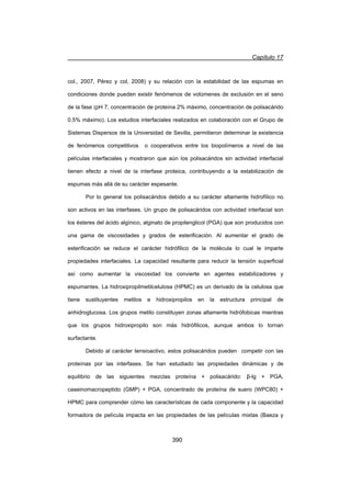 Capítulo 17
390
col., 2007, Pérez y col, 2008) y su relación con la estabilidad de las espumas en
condiciones donde pueden existir fenómenos de volúmenes de exclusión en el seno
de la fase (pH 7, concentración de proteína 2% máximo, concentración de polisacárido
0.5% máximo). Los estudios interfaciales realizados en colaboración con el Grupo de
Sistemas Dispersos de la Universidad de Sevilla, permitieron determinar la existencia
de fenómenos competitivos o cooperativos entre los biopolímeros a nivel de las
películas interfaciales y mostraron que aún los polisacáridos sin actividad interfacial
tienen efecto a nivel de la interfase proteica, contribuyendo a la estabilización de
espumas más allá de su carácter espesante.
Por lo general los polisacáridos debido a su carácter altamente hidrofílico no
son activos en las interfases. Un grupo de polisacáridos con actividad interfacial son
los ésteres del ácido algínico, alginato de propilenglicol (PGA) que son producidos con
una gama de viscosidades y grados de esterificación. Al aumentar el grado de
esterificación se reduce el carácter hidrófilico de la molécula lo cual le imparte
propiedades interfaciales. La capacidad resultante para reducir la tensión superficial
así como aumentar la viscosidad los convierte en agentes estabilizadores y
espumantes. La hidroxipropilmetilcelulosa (HPMC) es un derivado de la celulosa que
tiene sustituyentes metilos e hidroxipropilos en la estructura principal de
anhidroglucosa. Los grupos metilo constituyen zonas altamente hidrófobicas mientras
que los grupos hidroxipropilo son más hidrófilicos, aunque ambos lo tornan
surfactante.
Debido al carácter tensioactivo, estos polisacáridos pueden competir con las
proteínas por las interfases. Se han estudiado las propiedades dinámicas y de
equilibrio de las siguientes mezclas proteína + polisacárido: ȕ-lg + PGA,
caseinomacropeptido (GMP) + PGA, concentrado de proteína de suero (WPC80) +
HPMC para comprender cómo las características de cada componente y la capacidad
formadora de película impacta en las propiedades de las películas mixtas (Baeza y
 