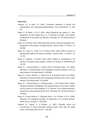 Capítulo 17
397
Referencias
Arboleya, J.C.  Wilde, P.J. (2005). Competitive adsorption of proteins with
methylcellulose and hydroxypropylmethylcellulose. Food Hydrocolloids, 19, 485-
491.
Baeza, R.  Pilosof, A. M. R. (2001). Mixed Biopolymer gel systems of beta-
lactoglobulin and Non Gelling Gums. In: E. Dickinson  R Miller, Food Colloids-
Fundamentals of Formulation (pp 392-403). Cambridge, UK: The Royal Society of
Chemistry
Baeza, R.I.  Pilosof, A.M.R. (2002).Calorimetric studies of thermal denaturation of b-
lactoglobulin in the presence of polysaccharides. Lebensm.-Wiss. U.-Technol., 35,
393-399.
Baeza, R.I., Carp, D.J., Perez, O. E.  Pilosof, A.M.R. (2002). Effect of proteins on
polysaccharide gelling and textural properties. Lebensm.-Wiss. U.-Technol., 35,
741-747
Baeza, R.; Gugliotta, L  Pilosof, A.M.R. (2003). Gelation of E-lactoglobulin in the
presence of propylene glycol alginate. Colloids and Surfaces B: Biointerfaces,36,
139-145.
Baeza, R. I., Carrera-Sánchez, C., Pilosof, A.M.R.  Rodríguez Patino, J.M. (2004).
Interactions of polysaccharides with E-lactoglobulin spread monolayers at the air-
water interface. Food Hydrocolloids, 18, 959-966
Baeza, R., Carrera- Sánchez, C., Pilosof A.M. R.  Rodríguez Patino J.M. (2005a).
Interactions of polysaccharides with E-lactoglobulin adsorbed films at the air-water
interface. Food Hydrocolloids, 19, 239-248.
Baeza, R. I., Carrera-Sánchez, C, Rodríguez-Patino, J. M.  Pilosof A.M.R. (2005b).
Interactions between ȕ-lactoglobulin and polysaccharides at the air-water interface
and the influence on foam properties. In: E. Dickinson, Food Colloids-Interactions,
microstructure and processing (pp.301-316). Cambridge, UK: The Royal Society of
Chemistry.
Baeza, R., Carrera Sánchez, C., Rodríguez Patino, J. M.  Pilosof, A. M. R. (2006).
Adsorption and rheological properties of biopolymers at the air-water interface.
AIChE Journal., 52 Clave: A., 2627-2638.
Beaulieu, M., Turgeon, S.,  Doublier, J.L. (2001). Rheology, texture and
microestructure of whey proteins/low methoxyl pectins mixed gels with added
calcium. International Dairy Journal, 11, 961-967.
 