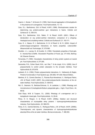 Capítulo 17
398
Capron, I., Nicolai, T.  Durand, D. (1999). Heat induced aggregation of ȕ-lactoglobulin
in the presence of ț-carrageenan. Food Hydrocolloids, 13, 1-5.
Carp, D.J., Bartholomai, G.B.  Pilosof, A.M.R. (1999). Electrophoresis studies for
determining soy proteins-xanthan gum interactions in foams. Colloids and
Surfaces.B. 12, 309-316.
Carp, D.J., Bartholomai, G.B., Relkin, P.  Pilosof, A.M.R. (2001). Effects of
denaturation on soy protein-xanthan interactions: comparison of a whipping-
rheological and a bubbling method. Colloids and Surfaces.B. 21, 163-171.
Carp, D. J.; Baeza, R. I.; Bartholomai, G. B.  Pilosof A. M. R. (2004). Impact of
proteins-kappa-carrageenan interactions on foams properties. Lebensmittel-
Wissenschaft und Technologie, 37, 573-580.
Doublier, J. L., Launay, B.,  Cuvelier, G. (1992). Viscoelastic properties of food gels.
In Ananda Rao  Steffe, Viscoelastic Properties of Foods, (pp. 371-434). Barking-
UK: Elsevier Science.
Fernandes, P. (1994). Viscoelastic characteristics of whey protein systems at neutral
pH. Food Hydrocolloids, 8, 277-285.
Ganzevles, R.A., Cohen Stuart, M.A., van Vliet, T.  de Jongh, H.H.J. (2006). Use of
polysaccharide to control protein adsorption to the air-water interface. Food
Hydrocolloids 20, 872-878.
Ledward, D. A. (1994). Protein polysaccharide interactions. In Hettiarachy  Ziegler,
Proteins Functionality in Food Systems (pp. 225-260). NY-USA: Marcel Dekker,.
Martinez, K. D., Carrera Sanchez, C., Pizones Ruiz-Henestrosa, V., Rodríguez Patino,
J.M.  Pilosof, A.M.R. (2007). Soy protein-polysaccharide interactions at the air-
water interface. Food Hydrocolloids, 21, 804-812.
Ndi, E., Swanson, B., Barbosa-Cánovas, G.,  Luedecke, L. (1996). Rheology and
microstructure of E-lactoglobulin/Sodium polypectate gels. J. Agric. Food Chem., 44,
86-92.
Ould Eleya, M.M.  Turgeon, S.L. (2000). Rheology of N-carrageenan and E-
lactoglobulin mixed gels. Food Hydrocolloids, 14, 29-40.
Pérez, O. E; Wargon, V.  Pilosof, A.M.R. (2006a). Gelation and structural
characteristics of incompatible whey proteins / hydroxypropylmethylcellulose
mixtures. Food Hydrocolloids., 20: 966-974.
Pérez, O. E., Carrera-Sánchez, C., Rodríguez-Patino, J.M.  Pilosof, A.M.R. (2006b).
Thermodynamic and dynamic characteristics of hydroxypropylmethylcellulose
absorbed films at the air-water interface. Biomacromolecules., 7: 388-393.
 