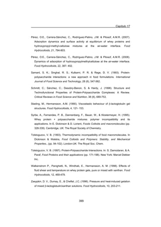 Capítulo 17
399
Pérez, O.E., Carrera-Sánchez, C., Rodríguez-Patino, J.M.  Pilosof, A.M.R. (2007).
Adsorption dynamics and surface activity at equilibrium of whey proteins and
hydroxypropyl-methyl-cellulose mixtures at the air-water interface. Food
Hydrocolloids, 21, 794-803.
Pérez, O.E., Carrera-Sánchez, C., Rodríguez-Patino, J.M.  Pilosof, A.M.R. (2008).
Dynamics of adsorption of hydroxypropylmethylcellulose at the air-water interface.
Food Hydrocolloids, 22, 387- 402.
Samant, S. K.; Singhal, R. S.; Kulkarni, P. R.  Rege, D. V. (1993). Protein-
polysaccharide interactions: a new approach in food formulations. International
Journal of Food Science and Technology, 28 (6), 547-562.
Schmitt, C.; Sánchez, C.; Desobry-Banon, S.  Hardy, J. (1998). Structure and
Technofunctional Properties of Protein-Polysaccharide Complexes: A Review.
Critical Reviews in Food Science and Nutrition, 38 (8), 689-753.
Stading, M.; Hermansson, A.M. (1990). Viscoelastic behaviour of E-lactoglobulin gel
structures. Food Hydrocolloids, 4, 121- 153.
Syrbe, A., Fernandes, P. B., Dannenberg, F., Bauer, W.,  Klostermeyer, H. (1995).
Whey protein + polysaccharide mixtures: polymer incompatibility and its
applications. In E. Dickinson  D. Lorient, Foods Colloids and macromolecules (pp.
328-339). Cambridge, UK: The Royal Society of Chemistry.
Tolstoguzov, V. B. (1993). Thermodynamic incompatibility of food macromolecules. In
Dickinson  Walstra, Food Colloids and Polymers: Stability, and Mechanical
Properties., (pp. 94-102). London-UK: The Royal Soc. Chem.
Tolstoguzov, V. B. (1997). Protein-Polysaccharide Interactions. In: S. Damodaran,  A.
Paraf, Food Proteins and their applications (pp. 171-198). New York: Marcel Dekker
Inc.
Walkenstrom P., Panighetti, N., Windhab, E., Hermansson, A. M. (1998). Effects of
fluid shear and temperature on whey protein gels, pure or mixed with xanthan. Food
Hydrocolloids, 12, 469-479.
Zasypkin, D. V., Dumay, E.,  Cheftel, J.C. (1996). Pressure and heat-induced gelation
of mixed E-lactoglobulin/xanthan solutions. Food Hydrocolloids, 10, 203-211.
 