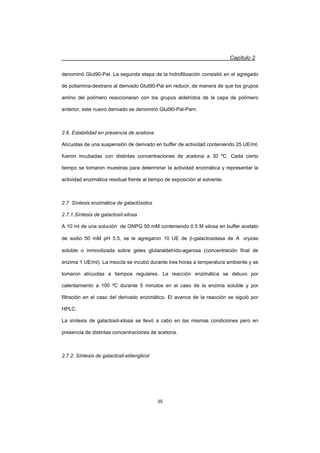 Capítulo 2
35
denominó Glut90-Pal. La segunda etapa de la hidrofilización consistió en el agregado
de poliamina-dextrano al derivado Glut90-Pal sin reducir, de manera de que los grupos
amino del polímero reaccionaran con los grupos aldehídos de la capa de polímero
anterior, este nuevo derivado se denominó Glut90-Pal-Pam.
2.6. Estabilidad en presencia de acetona.
Alícuotas de una suspensión de derivado en buffer de actividad conteniendo 25 UE/ml,
fueron incubadas con distintas concentraciones de acetona a 30 ºC. Cada cierto
tiempo se tomaron muestras para determinar la actividad enzimática y representar la
actividad enzimática residual frente al tiempo de exposición al solvente.
2.7. Síntesis enzimática de galactósidos
2.7.1.Síntesis de galactosil-xilosa
A 10 ml de una solución de ONPG 50 mM conteniendo 0.5 M xilosa en buffer acetato
de sodio 50 mM pH 5.5, se le agregaron 10 UE de E-galactosidasa de A. oryzae
soluble o inmovilizada sobre geles glutaraldehído-agarosa (concentración final de
enzima 1 UE/ml). La mezcla se incubó durante tres horas a temperatura ambiente y se
tomaron alícuotas a tiempos regulares. La reacción enzimática se detuvo por
calentamiento a 100 ºC durante 5 minutos en el caso de la enzima soluble y por
filtración en el caso del derivado enzimático. El avance de la reacción se siguió por
HPLC.
La síntesis de galactosil-xilosa se llevó a cabo en las mismas condiciones pero en
presencia de distintas concentraciones de acetona.
2.7.2. Síntesis de galactosil-etilenglicol
 