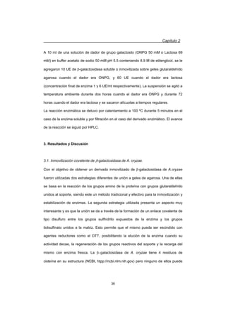 Capítulo 2
36
A 10 ml de una solución de dador de grupo galactosilo (ONPG 50 mM o Lactosa 69
mM) en buffer acetato de sodio 50 mM pH 5.5 conteniendo 8.9 M de etilenglicol, se le
agregaron 10 UE de E-galactosidasa soluble o inmovilizada sobre geles glutaraldehído
agarosa cuando el dador era ONPG, y 60 UE cuando el dador era lactosa
(concentración final de enzima 1 y 6 UE/ml respectivamente). La suspensión se agitó a
temperatura ambiente durante dos horas cuando el dador era ONPG y durante 72
horas cuando el dador era lactosa y se sacaron alícuotas a tiempos regulares.
La reacción enzimática se detuvo por calentamiento a 100 ºC durante 5 minutos en el
caso de la enzima soluble y por filtración en el caso del derivado enzimático. El avance
de la reacción se siguió por HPLC.
3. Resultados y Discusión
3.1. Inmovilización covalente de E-galactosidasa de A. oryzae.
Con el objetivo de obtener un derivado inmovilizado de E-galactosidasa de A.oryzae
fueron utilizadas dos estrategias diferentes de unión a geles de agarosa. Una de ellas
se basa en la reacción de los grupos amino de la proteína con grupos glutaraldehído
unidos al soporte, siendo este un método tradicional y efectivo para la inmovilización y
estabilización de enzimas. La segunda estrategia utilizada presenta un aspecto muy
interesante y es que la unión se da a través de la formación de un enlace covalente de
tipo disulfuro entre los grupos sulfhídrilo expuestos de la enzima y los grupos
tiolsulfinato unidos a la matriz. Esto permite que el mismo pueda ser escindido con
agentes reductores como el DTT, posibilitando la elución de la enzima cuando su
actividad decae, la regeneración de los grupos reactivos del soporte y la recarga del
mismo con enzima fresca. La Egalactosidasa de A. oryzae tiene 4 residuos de
cisteína en su estructura (NCBI, htpp://ncbi.nlm.nih.gov) pero ninguno de ellos puede
 