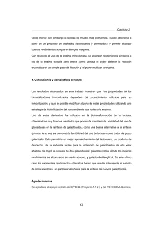 Capítulo 2
43
veces menor. Sin embargo la lactosa es mucho más económica, puede obtenerse a
partir de un producto de deshecho (lactosueros y permeados) y permite alcanzar
buenos rendimientos aunque en tiempos mayores.
Con respecto al uso de la enzima inmovilizada, se alcanzan rendimientos similares a
los de la enzima soluble pero ofrece como ventaja el poder detener la reacción
enzimática en un simple paso de filtración y el poder reutilizar la enzima.
4. Conclusiones y perspectivas de futuro
Los resultados alcanzados en este trabajo muestran que las propiedades de los
biocatalizadores inmovilizados dependen del procedimiento utilizado para su
inmovilización; y que es posible modificar alguna de estas propiedades utilizando una
estrategia de hidrofilización del nanoambiente que rodea a la enzima.
Uno de estos derivados fue utilizado en la biotransformación de la lactosa,
obteniéndose muy buenos resultados que ponen de manifiesto la viabilidad del uso de
glicosidasas en la síntesis de galactósidos, como una buena alternativa a la síntesis
química. A su vez se demostró la factibilidad del uso de lactosa como dador de grupo
galactosilo. Esto permitiría un mejor aprovechamiento del lactosuero, un producto de
deshecho de la industria láctea para la obtención de galactósidos de alto valor
añadido. Se logró la síntesis de dos galactósidos: galactosil-xilosa donde los mejores
rendimientos se alcanzaron en medio acuoso, y galactosil-etilenglicol. En este ultimo
caso los excelentes rendimientos obtenidos hacen que resulte interesante el estudio
de otros aceptores, en particular alcoholes para la síntesis de nuevos galactósidos.
Agradecimientos
Se agradece el apoyo recibido del CYTED (Proyecto A.1.2.) y del PEDECIBA-Química.
 