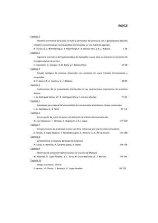 ÍNDICE
Capítulo 1
Hidrólisis enzimática de lactosa en leche y permeados de lactosuero con Ͳgalactosidasa (Bacillus
circulans) inmovilizada en resinas acrílicas entrampadas en una matriz de alginato.
R. Torres, E. J. Mammarella, S. A. Regenhardt, F. D. Batista-Viera y A. C. Rubiolo. 1-24
Capítulo 2
Ingeniería enzimática de EͲgalactosidasa de Aspergillus oryzae para su aplicación en procesos de
transglicosilación de lactosa.
C. Giacomini, G. Irazoqui, B. M. Brena y F. Batista-Viera. 25-48
Capítulo 3
Estudio reológico de sistemas elaborados con proteínas de suero tratadas térmicamente y
congeladas.
B. E. Meza1, R. A. Verdini y A. C. Rubiolo. 49-70
Capítulo 4
Implicaciones de las propiedades interfaciales en las características espumantes de proteínas
lácteas.
J. M. Rodríguez Patino, Mª. R. Rodríguez Niño y C. Carrera Sánchez. 71-92
Capítulo 5
Estrategias para mejorar la funcionalidad de concentrados de proteínas lácteas comerciales.
L. G. Santiago y A. A. Perez. 93-116
Capítulo 6
Conservación de suero de queso por aplicación de antimicrobianos naturales.
M. von Staszewski, L. Hernaez, S. Mugliaroli, y R.J. Jagus. 117-140
Capítulo 7
Enriquecimiento de productos lácteos con fibra: influencia sobre la microbiota iniciadora.
E. Sendra, E. Sayas-Barberá, J. Fernández-López, C. Navarro y J.A. Pérez-Alvarez. 141-158
Capítulo 8.
Carbohidratos prebioticos derivados de la lactosa.
N. Corzo, A. Montilla, A. Cardelle-Cobas, A. Olano. 159-178
Capítulo 9
Obtención de seroproteínas funcionales via reacción de Maillard.
M. Villamiel, R. López-Fandiño, A. C. Soria, M. Corzo-Martínez y F. J. Moreno. 179-196
Capítulo 10
Alergia a proteínas lácteas.
E. Molina, .R. Chicón, J. Belloque, R. López-Fandiño. 197-222
E
 