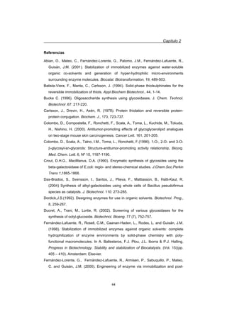 Capítulo 2
44
Referencias
Abian, O., Mateo, C., Fernández-Lorente, G., Palomo, J.M., Fernández-Lafuente, R.,
Guisán, J.M. (2001). Stabilization of immobilized enzymes against water-soluble
organic co-solvents and generation of hyper-hydrophilic micro-environments
surrounding enzyme molecules. Biocatal. Biotransformation, 19, 489-503.
Batista-Viera, F., Manta, C., Carlsson, J. (1994). Solid-phase thiolsulphinates for the
reversible immobilization of thiols. Appl Biochem Biotechnol., 44, 1-14.
Bucke C. (1996). Oligosaccharide synthesis using glycosidases. J. Chem. Technol.
Biotechnol .67: 217-220.
Carlsson, J., Drevin, H., Axén, R. (1978). Protein thiolation and reversible protein-
protein conjugation. Biochem. J., 173, 723-737.
Colombo, D., Compostella, F., Ronchetti, F., Scala, A., Toma, L., Kuchide, M., Tokuda,
H., Nishino, H. (2000). Antitumor-promoting effects of glycoglycerolipid analogues
on two-stage mouse skin carcinogenesis. Cancer Lett. 161, 201-205.
Colombo, D., Scala, A., Talno, I.M., Toma, L., Ronchetti, F.(1996). 1-O-, 2-O- and 3-O-
E-glycosyl-sn-glycerols: Structure-antitumor-promoting activity relationship, Bioorg.
Med. Chem. Lett. 6, Nº 10, 1187-1190.
Crout, D.H.G., MacManus, D.A. (1990). Enzymatic synthesis of glycosides using the
beta-galactosidase of E.coli: regio- and stereo-chemical studies. J.Chem.Soc.Perkin
Trans 1,1865-1868.
Das-Bradoo, S., Svensson, I., Santos, J., Plieva, F., Mattiasson, B., Hatti-Kaul, R.
(2004) Synthesis of alkyl-galactosides using whole cells of Bacillus pseudofirmus
species as catalysts. J. Biotechnol. 110: 273-285.
Dordick,J.S.(1992). Designing enzymes for use in organic solvents. Biotechnol. Prog.,
8, 259-267.
Ducret, A., Trani, M., Lortie, R. (2002). Screening of various glycosidases for the
synthesis of octyl-glucoside. Biotechnol. Bioeng. 77 (7), 752-757.
Fernández-Lafuente, R., Rosell, C.M., Caanan-Haden, L., Rodes, L. and Guisán, J.M.
(1998). Stabilization of immobilized enzymes against organic solvents: complete
hydrophilization of enzyme environments by solid-phase chemistry with poly-
functional macromolecules. In A. Ballesteros, F.J. Plou, J.L. Iborra  P.J. Halling,
Progress in Biotechnology. Stability and stabilization of Biocatalysts. (Vol. 15)(pp.
405 – 410). Amsterdam: Elsevier.
Fernández-Lorente, G., Fernández-Lafuente, R., Armisen, P., Sabuquillo, P., Mateo,
C. and Guisán, J.M. (2000). Engineering of enzyme via immobilization and post-
 