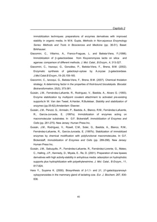 Capítulo 2
45
immobilization techniques: preparations of enzymes derivatives with improved
stability in organic media, In M.N. Gupta, Methods in Non-aqueous Enzymology
Series: Methods and Tools in Biosciences and Medicine (pp. 36-51). Basel:
Birkhauser.
Giacomini, C., Villarino, A., Franco-Fraguas, L. and Batista-Viera, F.(1998).
Immobilization of Egalactosidase from Kluyveromyces lactis on silica and
agarose: comparison of different methods. J. Mol. Catal., B Enzym., 4, 313-327.
Giacomini, C., Irazoqui, G., González, P., Batista-Viera, F., Brena, B.M. (2002).
Enzymatic synthesis of galactosyl–xylose by A.oryzae E-galactosidase.
J.Mol.Catal.B Enzym.,19–20,159-165.
Giacomini, C., Iarzoqui, G., Batista-Viera, F., Brena, B.M. (2007). Chemical thiolation
strategy: A determining factor in the properties of thiol-bound biocatalysts. Biocatal.
Biotransformation, 25(5), 373-381.
Guisán, J.M., Fernández-Lafuente, R., Rodríguez, V., Bastida, A., Alvaro G. (1993).
Enzyme stabilization by multipoint covalent attachment to activated pre-existing
supports.In W. Van den Tweel, A.Harder, R.Buitelaar, Stability and stabilization of
enzymes (pp.55-62).Amsterdam: Elsevier.
Guisán, J.M., Penzol, G., Armisén, P., Bastida, A., Blanco, R.M., Fernández-Lafuente,
R., García-Junceda, E. (1997a). Immobilization of enzymes acting on
macromolecular substrates. In G.F. Bickerstaff, Immobilization of Enzymes and
Cells (pp. 261-275). New Jersey: Human Press Inc.
Guisán, J.M., Rodríguez, V., Rosell, C.M., Soler, G., Bastida, A., Blanco, R.M.,
Fernández-Lafuente, R., García-Junceda, E. (1997b). Stabilization of immobilized
enzymes by chemical modification with polyfunctional macromolecules. In G.F.
Bickerstaff, Immobilization of Enzymes and Cells (pp. 289-298). New Jersey:
Human Press Inc.
Guisán, J.M., Sabuquillo, P., Fernández-Lafuente, R., Fernández-Lorente, G., Mateo,
C., Halling, J.P., Kennedy, D., Miyata, E., Re, D. (2001). Preparation of new lipases
derivatives with high activity-stability in anhydrous media: adsorption on hydrophobic
supports plus hydrophilization with polyethyleneimine. J. Mol. Catal., B Enzym., 11,
817-824.
Hara Y., Suyama K. (2000). Biosynthesis of E-1,1- and E1, E1-galactopyranosyl-
xylopyranosides in the mammary gland of lactating cow. Eur. J. Biochem. 267, 830-
836.
 