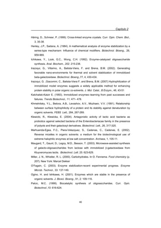Capítulo 2
46
Häring, D., Schreier, P. (1999). Cross-linked enzyme crystals. Curr. Opin. Chem. Biol.,
3, 35-38.
Henley, J.P., Sadana, A. (1984). A mathematical analysis of enzyme stabilization by a
series-type mechanism: Influence of chemical modifiers. Biotechnol. Bioeng., 26,
959-969.
Ichikawa, Y., Look, G.C., Wong, C.H. (1992). Enzyme-catalyzed oligosaccharide
synthesis. Anal. Biochem., 202: 215-238.
Irazoqui, G., Villarino, A., Batista-Viera, F. and Brena, B.M. (2002). Generating
favorable nano-environments for thermal and solvent stabilization of immobilized
beta-galactosidase. Biotechnol. Bioeng.,77, 4, 430-434.
Irazoqui, G. ,Giacomini, C., Batista-Viera F. and Brena, B.M. (2007) Hydrophilization of
immobilized model enzymes suggests a widely applicable method for enhancing
protein stability in polar organic co-solvents. J. Mol. Catal., B Enzym., 46, 43-51
Katchalski-Katzir E. (1993). Immobilized enzymes--learning from past successes and
failures. Trends Biotechnol., 11: 471- 478.
Khmelnitsky, Y.L., Belova, A.B., Levashov, A.V., Mozhaev, V.V. (1991). Relationship
between surface hydrophilicity of a protein and its stability against denaturation by
organic solvents. FEBS Lett., 284, 267-269.
Klewicki, R., Klewicka, E. (2004). Antagonistic activity of lactic acid bacteria as
probiotics against selected bacteria of the Enterobacteriacae family in the presence
of polyols and their galactosyl derivatives. Biotechnol. Lett., 26, 317-320.
Marhuenda-Egea, F.C., Piera-Velazquez, S., Cadenas, C., Cadenas, E. (2002).
Reverse micelles in organic solvents: a medium for the biotechnological use of
extreme halophilic enzymes at low salt concentration. Archaea, 1, 105-11.
Maugard, T., Gaunt, D., Legoy, M.D., Besson, T. (2003). Microwave-assisted synthesis
of galacto-oligosaccharides from lactose with immobilized E-galactosidase from
Kluyveromyces lactis. Biotechnol. Lett. 25: 623-629.
Miller, J. N., Whistler, R. L. (2000). Carbohydrates. In O. Fennema. Food chemistry (p.
207). New York: Marcel Dekker
O’Fagain, C. (2003). Enzyme stabilization-recent experimental progress. Enzyme
Microb. Technol., 33: 137-149.
Ogino, H. and Ishikawa, H. (2001). Enzymes which are stable in the presence of
organic solvents. J. Biosci. Bioeng., 91, 2: 109-116.
Palcic, M.C. (1999). Biocatalytic synthesis of oligosaccharides. Curr. Opin.
Biotechnol.,10: 616-624.
 