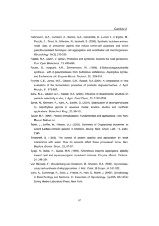 Capítulo 2
47
Rabinovich, G.A., Cumashi, A., Bianco, G.A., Ciavardelli, D., Lurisci, I., D´Egidio, M.,
Piccolo, E., Tinari, N., Nifantiev, N., Iacobelli, S. (2006), Synthetic lactulose amines:
novel class of anticancer agents that induce tumor-cell apoptosis and inhibit
galectin-mediated homotypic cell aggregation and endothelial cell morphogenesis.
Glycobiology. 16(3), 210-220.
Rastall, R.A., Maitin, V. (2002). Prebiotics and symbiotic: towards the next generation.
Curr. Opin. Biotechnol., 13: 490-496.
Reuter, S., Nygaard, A.R., Zimmermann, W. (1999). ȕ-Galactooligosaccharide
synthesis with ȕ-galactosidases from Sulfolobus solfataricus, Aspergillus oryzae,
and Escherichia coli. Enzyme Microb. Technol., 25, 509-516.
Rycroft, C.E., Jones, M.R., Gibson, G.R., Rastall, R.A.(2001). A comparative in vitro
evaluation of the fermentation properties of prebiotic oligosaccharides, J. Appl.
Microb., 91: 878-887.
Sanz, M.L., Gibson G.R., Rastall, R.A. (2005). Influence of disaccharide structure on
prebiotic selectivity in vitro, J. Agric. Food Chem., 53, 5192-5199.
Spreti, N., Germani, R., Icani, A., Savelli, G. (2004). Stabilization of chloroperoxidase
by polyethylene glycols in aqueous media: kinetics studies and synthetic
applications. Biotechnol. Prog., 20, 96-101.
Taylor, R.F. (1991). Protein immobilization. Fundamentals and applications. New York:
Marcel Dekker Inc.
Tejler, J., Leffler, H., Nilsson, U.J. (2005). Synthesis of O-galactosyl aldoximes as
potent LacNac-mimetic galectin 3 inhibitors. Bioorg. Med. Chem. Lett., 15, 2343-
2345.
Timasheff, S. (1993). The control of protein stability and association by weak
interactions with water: How do solvents affect these processes? Annu. Rev.
Biophys. Biomol. Struct., 22, 67-97.
Tyagi, R., Batra, R., Gupta, M.N. (1999). Amorphous enzyme aggregates: stability
toward heat and aqueous-organic co-solvent mixtures. Enzyme Microb. Technol.,
24, 348-354.
Van Rantwijk, F., Woudenberg-van Oosterom, M., Sheldon, R.A. (1999). Glycosidase-
catalyzed synthesis of alkyl glycosides. J. Mol.. Catal., B Enzym., 6, 511-532.
Varki, A., Cummings, R., Esko, J., Freeze, H., Hart, G., Marth, J. (1999). Glycobiology
in Biotechnology and Medicine. In: Essentials of Glycobiology. (pp.625- 634).Cold
Spring Harbor Laboratory Press, New York.
 