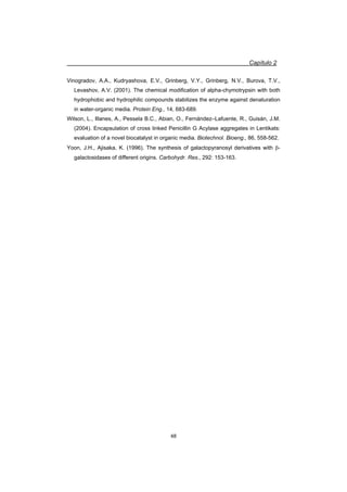 Capítulo 2
48
Vinogradov, A.A., Kudryashova, E.V., Grinberg, V.Y., Grinberg, N.V., Burova, T.V.,
Levashov, A.V. (2001). The chemical modification of alpha-chymotrypsin with both
hydrophobic and hydrophilic compounds stabilizes the enzyme against denaturation
in water-organic media. Protein Eng., 14, 683-689.
Wilson, L., Illanes, A., Pessela B.C., Abian, O., Fernández–Lafuente, R., Guisán, J.M.
(2004). Encapsulation of cross linked Penicillin G Acylase aggregates in Lentikats:
evaluation of a novel biocatalyst in organic media. Biotechnol. Bioeng., 86, 558-562.
Yoon, J.H., Ajisaka, K. (1996). The synthesis of galactopyranosyl derivatives with E-
galactosidases of different origins. Carbohydr. Res., 292: 153-163.
 