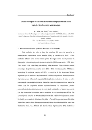 Capítulo 3
49
Estudio reológico de sistemas elaborados con proteínas del suero
tratadas térmicamente y congeladas.
B. E. Meza1
, R. A. Verdini1,2
y A. C. Rubiolo1
*
1
Instituto de Desarrollo Tecnológico para la Industria Química (UNL - CONICET), Güemes 3450, 3000,
Santa Fe, Argentina. 2
Facultad de Ciencias Bioquímicas y Farmacéuticas (UNR), Suipacha 531, 2000,
Rosario, Argentina.
*Tel: +54-342-4559175, Fax: +54-342-4550944,
e-mail: arubiolo@intec.unl.edu.ar
1. Presentaciones de las proteínas del suero en el mercado
Los productos en polvo a base de proteínas del suero de quesería se
comercializan comúnmente como aislados (WPI) y concentrados (WPC). Estos
productos difieren tanto en la materia prima de origen como en el proceso de
elaboración y consecuentemente en su composición (McDonough y col., 1974; Morr,
1985; de Wit y col., 1986; Morr y Foegeding, 1990; Huffman, 1996). Los WPC tienen
porcentajes de proteína que varían entre 30% y 85%, mientras que los WPI tienen
contenidos de proteína mayores al 90%. La mayoría de las empresas lácteas
argentinas que se dedican a la concentración y secado de proteínas del suero realizan
el proceso ya sea utilizando la capacidad de las plantas productoras de leche en polvo
o empleando plantas exclusivamente diseñadas para el procesamiento del suero. Se
estima que en Argentina existen aproximadamente 12 importantes plantas
procesadoras de suero de quesería, la mayor parte localizadas en la zona pampeana.
Las dos firmas más importantes por su capacidad de procesamiento son AFISA SA
(una empresa conjunta de Arla Food Ingredients SA y Sancor Cooperativas Unidas
Limitada), con una planta ubicada en Córdoba; y Remotti SA, con plantas en Córdoba,
Santa Fe y Buenos Aires. Otras empresas dedicadas al procesamiento del suero son
Mastellone Hnos. SA., Milkaut SA, García Hnos. Agroindustrial SRL, Sobrero y
 