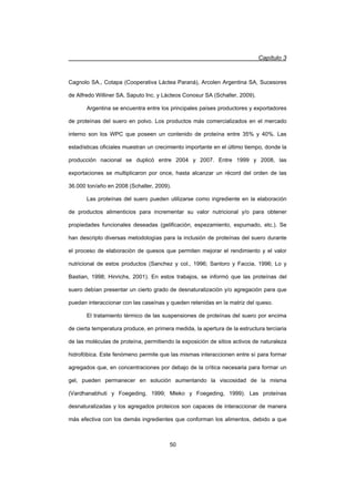 Capítulo 3
50
Cagnolo SA., Cotapa (Cooperativa Láctea Paraná), Arcolen Argentina SA, Sucesores
de Alfredo Williner SA, Saputo Inc. y Lácteos Conosur SA (Schaller, 2009).
Argentina se encuentra entre los principales países productores y exportadores
de proteínas del suero en polvo. Los productos más comercializados en el mercado
interno son los WPC que poseen un contenido de proteína entre 35% y 40%. Las
estadísticas oficiales muestran un crecimiento importante en el último tiempo, donde la
producción nacional se duplicó entre 2004 y 2007. Entre 1999 y 2008, las
exportaciones se multiplicaron por once, hasta alcanzar un récord del orden de las
36.000 ton/año en 2008 (Schaller, 2009).
Las proteínas del suero pueden utilizarse como ingrediente en la elaboración
de productos alimenticios para incrementar su valor nutricional y/o para obtener
propiedades funcionales deseadas (gelificación, espezamiento, espumado, etc.). Se
han descripto diversas metodologías para la inclusión de proteínas del suero durante
el proceso de elaboración de quesos que permiten mejorar el rendimiento y el valor
nutricional de estos productos (Sanchez y col., 1996; Santoro y Faccia, 1996; Lo y
Bastian, 1998; Hinrichs, 2001). En estos trabajos, se informó que las proteínas del
suero debían presentar un cierto grado de desnaturalización y/o agregación para que
puedan interaccionar con las caseínas y queden retenidas en la matriz del queso.
El tratamiento térmico de las suspensiones de proteínas del suero por encima
de cierta temperatura produce, en primera medida, la apertura de la estructura terciaria
de las moléculas de proteína, permitiendo la exposición de sitios activos de naturaleza
hidrofóbica. Este fenómeno permite que las mismas interaccionen entre sí para formar
agregados que, en concentraciones por debajo de la crítica necesaria para formar un
gel, pueden permanecer en solución aumentando la viscosidad de la misma
(Vardhanabhuti y Foegeding, 1999; Mleko y Foegeding, 1999). Las proteínas
desnaturalizadas y los agregados proteicos son capaces de interaccionar de manera
más efectiva con los demás ingredientes que conforman los alimentos, debido a que
 