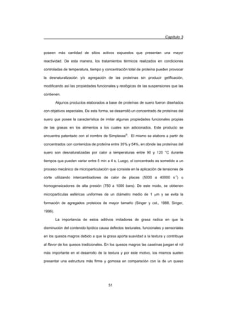 Capítulo 3
51
poseen más cantidad de sitios activos expuestos que presentan una mayor
reactividad. De esta manera, los tratamientos térmicos realizados en condiciones
controladas de temperatura, tiempo y concentración total de proteína pueden provocar
la desnaturalización y/o agregación de las proteínas sin producir gelificación,
modificando así las propiedades funcionales y reológicas de las suspensiones que las
contienen.
Algunos productos elaborados a base de proteínas de suero fueron diseñados
con objetivos especiales. De esta forma, se desarrolló un concentrado de proteínas del
suero que posee la característica de imitar algunas propiedades funcionales propias
de las grasas en los alimentos a los cuales son adicionados. Este producto se
encuentra patentado con el nombre de Simplesse®
. El mismo se elabora a partir de
concentrados con contenidos de proteína entre 35% y 54%, en dónde las proteínas del
suero son desnaturalizadas por calor a temperaturas entre 90 y 120 °C durante
tiempos que pueden variar entre 5 min a 4 s. Luego, el concentrado es sometido a un
proceso mecánico de microparticulación que consiste en la aplicación de tensiones de
corte utilizando intercambiadores de calor de placas (5000 a 40000 s-1
) u
homogeneizadores de alta presión (750 a 1000 bars). De este modo, se obtienen
micropartículas esféricas uniformes de un diámetro medio de 1 Pm y se evita la
formación de agregados proteicos de mayor tamaño (Singer y col., 1988, Singer,
1996).
La importancia de estos aditivos imitadores de grasa radica en que la
disminución del contenido lipídico causa defectos texturales, funcionales y sensoriales
en los quesos magros debido a que la grasa aporta suavidad a la textura y contribuye
al flavor de los quesos tradicionales. En los quesos magros las caseínas juegan el rol
más importante en el desarrollo de la textura y por este motivo, los mismos suelen
presentar una estructura más firme y gomosa en comparación con la de un queso
 