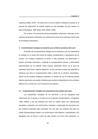 Capítulo 3
52
tradicional (Mistry, 2001). De esta forma, el uso de aditivos imitadores de grasa en el
proceso de elaboración de quesos magros es una estrategia útil para mejorar su
textura (Rodríguez, 1998; Mistry, 2001; Banks, 2004).
Por lo tanto, el conocimiento de las propiedades mecánicas y texturales de los
sistemas alimentarios elaborados con proteínas del suero es de particular interés para
los tecnólogos alimentarios.
2. Caracterización reológica de sistemas que contienen proteínas del suero
El estudio del comportamiento reológico de los alimentos y de sus ingredientes
es utilizado en el campo del control de calidad, procesamiento y manipulación de los
mismos. Los ensayos oscilatorios se llevan a cabo aplicando una deformación o
tensión sinusoidal controlada y midiendo la correspondiente tensión o deformación
experimentada por el material. Estos ensayos efectuados dentro de la zona de
respuesta lineal tienen especial aplicación, ya que permiten evaluar por separado la
influencia que tiene el comportamiento sólido y fluido de un alimento viscoelástico.
Dentro de los modelos reológicos existentes, el modelo de Ley de Potencia permite
obtener parámetros que pueden utilizarse para analizar la dependencia de los módulos
elástico (G') y viscoso (G) con la frecuencia de medición.
2.1. Comportamiento reológico de suspensiones de proteína del suero
Las propiedades reológicas de los polímeros y de los agregados está
relacionada con el tamaño y la forma de las moléculas (Vardhanabhuti y Foegeding,
1999). Debido a que las proteínas del suero en estado nativo son relativamente
pequeñas y presentan una conformación compacta y organizada, las soluciones que
las contienen presentan baja viscosidad. Por otro lado, las proteínas del suero en
estado desnaturalizado poseen una conformación más aleatoria y desordenada y los
agregados que se forman a partir de ellas poseen una forma más asimétrica, un
 