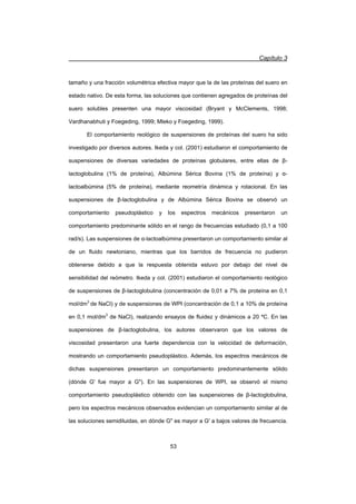 Capítulo 3
53
tamaño y una fracción volumétrica efectiva mayor que la de las proteínas del suero en
estado nativo. De esta forma, las soluciones que contienen agregados de proteínas del
suero solubles presenten una mayor viscosidad (Bryant y McClements, 1998;
Vardhanabhuti y Foegeding, 1999; Mleko y Foegeding, 1999).
El comportamiento reológico de suspensiones de proteínas del suero ha sido
investigado por diversos autores. Ikeda y col. (2001) estudiaron el comportamiento de
suspensiones de diversas variedades de proteínas globulares, entre ellas de ȕ-
lactoglobulina (1% de proteína), Albúmina Sérica Bovina (1% de proteína) y Į-
lactoalbúmina (5% de proteína), mediante reometría dinámica y rotacional. En las
suspensiones de ȕ-lactoglobulina y de Albúmina Sérica Bovina se observó un
comportamiento pseudoplástico y los espectros mecánicos presentaron un
comportamiento predominante sólido en el rango de frecuencias estudiado (0,1 a 100
rad/s). Las suspensiones de Į-lactoalbúmina presentaron un comportamiento similar al
de un fluido newtoniano, mientras que los barridos de frecuencia no pudieron
obtenerse debido a que la respuesta obtenida estuvo por debajo del nivel de
sensibilidad del reómetro. Ikeda y col. (2001) estudiaron el comportamiento reológico
de suspensiones de ȕ-lactoglobulina (concentración de 0,01 a 7% de proteína en 0,1
mol/dm3
de NaCl) y de suspensiones de WPI (concentración de 0,1 a 10% de proteína
en 0,1 mol/dm3
de NaCl), realizando ensayos de fluidez y dinámicos a 20 ºC. En las
suspensiones de ȕ-lactoglobulina, los autores observaron que los valores de
viscosidad presentaron una fuerte dependencia con la velocidad de deformación,
mostrando un comportamiento pseudoplástico. Además, los espectros mecánicos de
dichas suspensiones presentaron un comportamiento predominantemente sólido
(dónde G' fue mayor a G). En las suspensiones de WPI, se observó el mismo
comportamiento pseudoplástico obtenido con las suspensiones de ȕ-lactoglobulina,
pero los espectros mecánicos observados evidencian un comportamiento similar al de
las soluciones semidiluidas, en dónde G es mayor a G' a bajos valores de frecuencia.
 