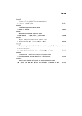 ÍNDICE
Capítulo 11
Estructura y funcionalidad del glicomacropéptido bovino.
F. J. Moreno y R. López-Fandiño. 223-249
Capítulo 12
Componentes bioactivos de la grasa láctea.
M. Juárez y J. Fontecha. 250-274
Capítulo13
Actividad antibacteriana de los péptidos lácteos.
I. López-Expósito, J. Á. Gómez-Ruiz, W. Carrillo, I. Recio. 275-304
Capítulo 14
Péptidos antihipertensivos derivados de proteínas lácteas.
B. Hernández-Ledesma, M.M. Contreras, I. Recio, M. Ramos. 305-326
Capítulo 15
Recuperación y revalorización del lactosuero para la producción de nuevos productos con
propiedades funcionales.
A.R. Madureira, A.I. Pintado, A. M. Gomes, F. X. Malcata y M. E. Pintado 327-352
Capítulo 16
Componentes de la soja como ingredientes funcionales en lácteos.
M. D. del Castillo Bilbao, M. Amigo-Benavent y J. M. Silván Jiménez. 353-376
Capítulo 17.
Valorización de proteínas del lactosuero por interacción con polisacáridos.
A. M. R. Pilosof, O. E. Pérez, K. D. Martínez, M. J. Martínez, N. A. Camino y F. L. Jara. 377-399
 