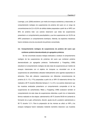 Capítulo 3
54
Lizarraga, y col. (2006) estudiaron, por medio de ensayos oscilatorios y rotacionales, el
comportamiento reológico de suspensiones de proteína del suero en un rango de
concentraciones de 2,0 a 32,0% de sólidos totales preparadas a partir de un WPC con
80% de proteína total. Los autores observaron que todas las suspensiones
presentaron un comportamiento pseudoplástico y que las suspensiones con 32,0% de
WPC presentaron un comportamiento tixotrópico. Además, los espectros mecánicos
fueron similares a los de una solución de polímero concentrada.
2.2. Comportamiento reológico de suspensiones de proteína del suero que
contienen proteína desnaturalizada y/o agregados proteicos
Se han encontrado escasos trabajos dedicados a analizar el comportamiento
reológico de las suspensiones de proteínas del suero que contienen proteína
desnaturalizada y/o agregados proteicos. Vardhanabhuti y Foegeding (1999)
estudiaron el comportamiento reológico de esta clase de suspensiones por medido de
ensayos rotacionales con el objetivo de comparar su viscosidad con el de
suspensiones de carbohidratos utilizados habitualmente como agentes espesantes en
alimentos. Para ello utilizaron suspensiones con diferentes concentraciones de
proteína (8, 9, 10 y 11%) preparadas a partir de un WPI. El tratamiento térmico fue
realizado a 80 ºC durante diferentes tiempos (1, 3 y 9 h). Los autores observaron que
las muestras analizadas presentaron un comportamiento comparable al de las
suspensiones de carbohidratos. Mleko y Foegeding (1999) analizaron también el
comportamiento de esta clase de suspensiones obtenidas a partir de un tratamiento
térmico realizado en dos etapas: calentamiento a 80 ºC durante 56-59 min (evitando la
formación de un gel), enfriamiento, dilución, ajuste de pH y posterior calentamiento a
80 ºC durante 1,5 h. Para la preparación de las mismas se utilizó un WPI y los
ensayos reológicos fueron realizados mediante reometría rotacional. Las muestras
 
