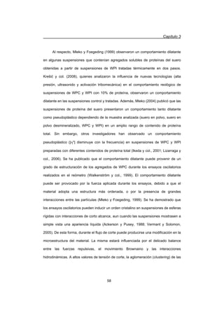Capítulo 3
58
Al respecto, Mleko y Foegeding (1999) observaron un comportamiento dilatante
en algunas suspensiones que contenían agregados solubles de proteínas del suero
obtenidas a partir de suspensiones de WPI tratadas térmicamente en dos pasos.
Krešiü y col. (2008), quienes analizaron la influencia de nuevas tecnologías (alta
presión, ultrasonido y activación tribomecánica) en el comportamiento reológico de
suspensiones de WPC y WPI con 10% de proteína, observaron un comportamiento
dilatante en las suspensiones control y tratadas. Además, Mleko (2004) publicó que las
suspensiones de proteína del suero presentaron un comportamiento tanto dilatante
como pseudoplástico dependiendo de la muestra analizada (suero en polvo, suero en
polvo desmineralizado, WPC y WPI) en un amplio rango de contenido de proteína
total. Sin embargo, otros investigadores han observado un comportamiento
pseudoplástico (|K*| disminuye con la frecuencia) en suspensiones de WPC y WPI
preparadas con diferentes contenidos de proteína total (Ikeda y col., 2001; Lizarraga y
col., 2006). Se ha publicado que el comportamiento dilatante puede provenir de un
grado de estructuración de los agregados de WPC durante los ensayos oscilatorios
realizados en el reómetro (Walkenström y col., 1999). El comportamiento dilatante
puede ser provocado por la fuerza aplicada durante los ensayos, debido a que el
material adopta una estructura más ordenada, o por la presencia de grandes
interacciones entre las partículas (Mleko y Foegeding, 1999). Se ha demostrado que
los ensayos oscilatorios pueden inducir un orden cristalino en suspensiones de esferas
rígidas con interacciones de corto alcance, aun cuando las suspensiones mostrasen a
simple vista una apariencia líquida (Ackerson y Pusey, 1988; Vermant y Solomon,
2005). De esta forma, durante el flujo de corte puede producirse una modificación en la
microestructura del material. La misma estará influenciada por el delicado balance
entre las fuerzas repulsivas, el movimiento Brownaino y las interacciones
hidrodinámicas. A altos valores de tensión de corte, la aglomeración (clustering) de las
 