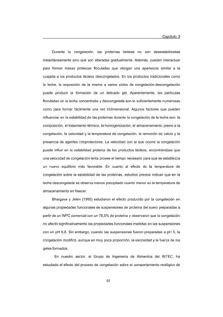 Capítulo 3
61
Durante la congelación, las proteínas lácteas no son desestabilizadas
instantáneamente sino que son alteradas gradualmente. Además, pueden interactuar
para formar masas proteicas floculadas que otorgan una apariencia similar a la
cuajada a los productos lácteos descongelados. En los productos tradicionales como
la leche, la exposición de la misma a varios ciclos de congelación-descongelación
puede producir la formación de un delicado gel. Aparentemente, las partículas
floculadas en la leche concentrada y descongelada son lo suficientemente numerosas
como para formar fácilmente una red tridimensional. Algunos factores que pueden
influenciar en la estabilidad de las proteínas durante la congelación de la leche son: la
composición, el tratamiento térmico, la homogenización, el almacenamiento previo a la
congelación, la velocidad y la temperatura de congelación, la remoción de calcio y la
presencia de agentes crioprotectores. La velocidad con la que ocurre la congelación
puede influir en la estabilidad proteica de los productos lácteos, encontrándose que
una velocidad de congelación lenta provee el tiempo necesario para que se establezca
un nuevo equilibrio más favorable. En cuanto al efecto de la temperatura de
congelación sobre la estabilidad de las proteínas, estudios previos indican que en la
leche descongelada se observa menos precipitado cuanto menor es la temperatura de
almacenamiento en freezer.
Bhargava y Jelen (1995) estudiaron el efecto producido por la congelación en
algunas propiedades funcionales de suspensiones de proteína del suero preparadas a
partir de un WPC comercial con un 76,5% de proteína y observaron que la congelación
no afectó significativamente las propiedades funcionales medidas en las suspensiones
con un pH 6,8. Sin embargo, cuando las suspensiones fueron preparadas a pH 5, la
congelación modificó, aunque en muy poca proporción, la viscosidad y la fuerza de los
geles formados.
En nuestro sector, el Grupo de Ingeniería de Alimentos del INTEC, ha
estudiado el efecto del proceso de congelación sobre el comportamiento reológico de
 