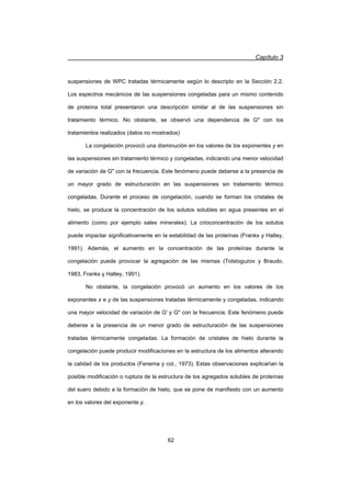 Capítulo 3
62
suspensiones de WPC tratadas térmicamente según lo descripto en la Sección 2.2.
Los espectros mecánicos de las suspensiones congeladas para un mismo contenido
de proteína total presentaron una descripción similar al de las suspensiones sin
tratamiento térmico. No obstante, se observó una dependencia de G con los
tratamientos realizados (datos no mostrados)
La congelación provocó una disminución en los valores de los exponentes y en
las suspensiones sin tratamiento térmico y congeladas, indicando una menor velocidad
de variación de G con la frecuencia. Este fenómeno puede deberse a la presencia de
un mayor grado de estructuración en las suspensiones sin tratamiento térmico
congeladas. Durante el proceso de congelación, cuando se forman los cristales de
hielo, se produce la concentración de los solutos solubles en agua presentes en el
alimento (como por ejemplo sales minerales). La crioconcentración de los solutos
puede impactar significativamente en la estabilidad de las proteínas (Franks y Hatley,
1991). Además, el aumento en la concentración de las proteínas durante la
congelación puede provocar la agregación de las mismas (Tolstoguzov y Braudo,
1983, Franks y Hatley, 1991).
No obstante, la congelación provocó un aumento en los valores de los
exponentes x e y de las suspensiones tratadas térmicamente y congeladas, indicando
una mayor velocidad de variación de G' y G con la frecuencia. Este fenómeno puede
deberse a la presencia de un menor grado de estructuración de las suspensiones
tratadas térmicamente congeladas. La formación de cristales de hielo durante la
congelación puede producir modificaciones en la estructura de los alimentos alterando
la calidad de los productos (Fenema y col., 1973). Estas observaciones explicarían la
posible modificación o ruptura de la estructura de los agregados solubles de proteínas
del suero debido a la formación de hielo, que se pone de manifiesto con un aumento
en los valores del exponente y.
 