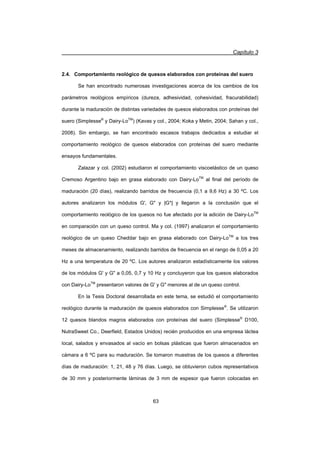 Capítulo 3
63
2.4. Comportamiento reológico de quesos elaborados con proteínas del suero
Se han encontrado numerosas investigaciones acerca de los cambios de los
parámetros reológicos empíricos (dureza, adhesividad, cohesividad, fracurabilidad)
durante la maduración de distintas variedades de quesos elaborados con proteínas del
suero (Simplesse®
y Dairy-LoTM
) (Kavas y col., 2004; Koka y Metin, 2004; Sahan y col.,
2008). Sin embargo, se han encontrado escasos trabajos dedicados a estudiar el
comportamiento reológico de quesos elaborados con proteínas del suero mediante
ensayos fundamentales.
Zalazar y col. (2002) estudiaron el comportamiento viscoelástico de un queso
Cremoso Argentino bajo en grasa elaborado con Dairy-LoTM
al final del período de
maduración (20 días), realizando barridos de frecuencia (0,1 a 9,6 Hz) a 30 ºC. Los
autores analizaron los módulos G', G y |G*| y llegaron a la conclusión que el
comportamiento reológico de los quesos no fue afectado por la adición de Dairy-LoTM
en comparación con un queso control. Ma y col. (1997) analizaron el comportamiento
reológico de un queso Cheddar bajo en grasa elaborado con Dairy-LoTM
a los tres
meses de almacenamiento, realizando barridos de frecuencia en el rango de 0,05 a 20
Hz a una temperatura de 20 ºC. Los autores analizaron estadísticamente los valores
de los módulos G' y G a 0,05, 0,7 y 10 Hz y concluyeron que los quesos elaborados
con Dairy-LoTM
presentaron valores de G' y G menores al de un queso control.
En la Tesis Doctoral desarrollada en este tema, se estudió el comportamiento
reológico durante la maduración de quesos elaborados con Simplesse®
. Se utilizaron
12 quesos blandos magros elaborados con proteínas del suero (Simplesse®
D100,
NutraSweet Co., Deerfield, Estados Unidos) recién producidos en una empresa láctea
local, salados y envasados al vacío en bolsas plásticas que fueron almacenados en
cámara a 6 ºC para su maduración. Se tomaron muestras de los quesos a diferentes
días de maduración: 1, 21, 48 y 76 días. Luego, se obtuvieron cubos representativos
de 30 mm y posteriormente láminas de 3 mm de espesor que fueron colocadas en
 