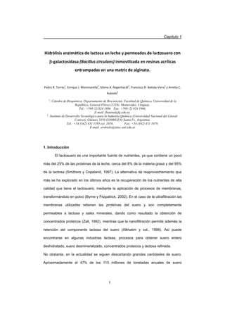 Capítulo 1
1
Hidrólisis enzimática de lactosa en leche y permeados de lactosuero con
EͲgalactosidasa (Bacillus circulans) inmovilizada en resinas acrílicas
entrampadas en una matriz de alginato.
Pedro R. Torres1
, Enrique J. Mammarella2
, Silvina A. Regenhardt2
, Francisco D. BatistaͲViera1
y Amelia C.
Rubiolo2
1
: Cátedra de Bioquímica, Departamento de Biociencias, Facultad de Química, Universidad de la
República, General Flores (2124), Montevideo, Uruguay.
Tel.: +598 (2) 924 1806. Fax: +598 (2) 924 1906,
E-mail: fbatista@fq.edu.uy.
2
: Instituto de Desarrollo Tecnológico para la Industria Química (Universidad Nacional del Litoral-
Conicet), Güemes 3450 (S3000GLN) Santa Fe, Argentina.
Tel.: +54 (342) 451 1595 ext. 1076. Fax: +54 (342) 451 1079.
E-mail: arubiolo@intec.unl.edu.ar
1. Introducción
El lactosuero es una importante fuente de nutrientes, ya que contiene un poco
más del 25% de las proteínas de la leche, cerca del 8% de la materia grasa y del 95%
de la lactosa (Smithers y Copeland, 1997). La alternativa de reaprovechamiento que
más se ha explorado en los últimos años es la recuperación de los nutrientes de alta
calidad que tiene el lactosuero, mediante la aplicación de procesos de membranas,
transformándolo en polvo (Byrne y Fitzpatrick, 2002). En el caso de la ultrafiltración las
membranas utilizadas retienen las proteínas del suero y son completamente
permeables a lactosa y sales minerales, dando como resultado la obtención de
concentrados proteicos (Zall, 1992), mientras que la nanofiltración permite además la
retención del componente lactosa del suero (Alkhatim y col., 1998). Así puede
encontrarse en algunas industrias lácteas, procesos para obtener suero entero
deshidratado, suero desmineralizado, concentrados proteicos y lactosa refinada.
No obstante, en la actualidad se siguen descartando grandes cantidades de suero.
Aproximadamente el 47% de los 115 millones de toneladas anuales de suero
 