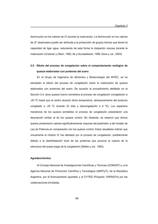 Capítulo 3
66
disminución en los valores de G' durante la maduración. La disminución en los valores
de G observados puede ser atribuida a la producción de grupos iónicos que tienen la
capacidad de ligar agua, reduciendo de esta forma la disipación viscosa durante la
maduración (Creamer y Olson, 1982; Ak y Gunasekaran, 1996, Dave y col., 2003).
2.5. Efecto del proceso de congelación sobre el comportamiento reológico de
quesos elaborados con proteínas del suero
En el Grupo de Ingeniería de Alimentos y Biotecnología del INTEC, se ha
estudiado el efecto del proceso de congelación sobre la maduración de quesos
elaborados con proteínas del suero. De acuerdo al procedimiento detallado en la
Sección 2.4, doce quesos fueron sometidos al proceso de congelación (congelación a
-25 ºC hasta que el centro alcanzó dicha temperatura, almacenamiento del producto
congelado a -25 ºC durante 33 días y descongelación a 6 ºC). Los espectros
mecánicos de los quesos sometidos al proceso de congelación presentaron una
descripción similar al de los quesos control. No obstante, se observó que dichos
quesos presentaron valores significativamente mayores del parámetro a del modelo de
Ley de Potencia en comparación con los quesos control. Estos resultados indican que
únicamente el módulo G' fue afectado por el proceso de congelación, posiblemente
debido a la deshidratación local de las proteínas que provoca la ruptura de la
estructura del queso luego de la congelación (Diefes y col., 1993).
Agradecimientos
Al Consejo Nacional de Investigaciones Científicas y Técnicas (CONICET) y a la
Agencia Nacional de Promoción Científica y Tecnológica (ANPCyT), de la República
Argentina, por el financiamiento aportado y al CYTED (Proyecto 105PI0274) por las
colaboraciones brindadas.
 