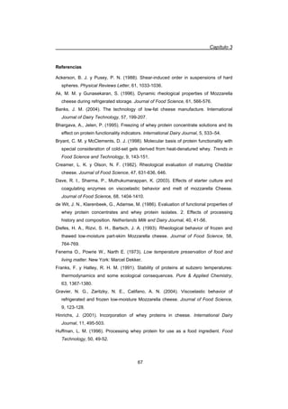 Capítulo 3
67
Referencias
Ackerson, B. J. y Pusey, P. N. (1988). Shear-induced order in suspensions of hard
spheres. Physical Reviews Letter, 61, 1033-1036.
Ak, M. M. y Gunasekaran, S. (1996). Dynamic rheological properties of Mozzarella
cheese during refrigerated storage. Journal of Food Science, 61, 566-576.
Banks, J. M. (2004). The technology of low-fat cheese manufacture. International
Journal of Dairy Technology, 57, 199-207.
Bhargava, A., Jelen, P. (1995). Freezing of whey protein concentrate solutions and its
effect on protein functionality indicators. International Dairy Journal, 5, 533–54.
Bryant, C. M. y McClements, D. J. (1998). Molecular basis of protein functionality with
special consideration of cold-set gels derived from heat-denatured whey. Trends in
Food Science and Technology, 9, 143-151.
Creamer, L. K. y Olson, N. F. (1982). Rheological evaluation of maturing Cheddar
cheese. Journal of Food Science, 47, 631-636, 646.
Dave, R. I., Sharma, P., Muthukumarappan, K. (2003). Effects of starter culture and
coagulating enzymes on viscoelastic behavior and melt of mozzarella Cheese.
Journal of Food Science, 68, 1404-1410.
de Wit, J. N., Klarenbeek, G., Adamse, M. (1986). Evaluation of functional properties of
whey protein concentrates and whey protein isolates. 2. Effects of processing
history and composition. Netherlands Milk and Dairy Journal, 40, 41-56.
Diefes, H. A., Rizvi, S. H., Bartsch, J. A. (1993). Rheological behavior of frozen and
thawed low-moisture part-skim Mozzarella cheese. Journal of Food Science, 58,
764-769.
Fenema O., Powrie W., Narth E. (1973). Low temperature preservation of food and
living matter. New York: Marcel Dekker.
Franks, F. y Hatley, R. H. M. (1991). Stability of proteins at subzero temperatures:
thermodynamics and some ecological consequences. Pure  Applied Chemistry,
63, 1367-1380.
Gravier, N. G., Zaritzky, N. E., Califano, A. N. (2004). Viscoelastic behavior of
refrigerated and frozen low-moisture Mozzarella cheese. Journal of Food Science,
9, 123-128.
Hinrichs, J. (2001). Incorporation of whey proteins in cheese. International Dairy
Journal, 11, 495-503.
Huffman, L. M. (1996). Processing whey protein for use as a food ingredient. Food
Technology, 50, 49-52.
 
