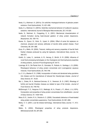 Capítulo 3
68
Ikeda, S. y Nishinari, K. (2001a). On solid-like rheological behavior of globular protein
solutions. Food Hydrocolloids, 15, 401–406.
Ikeda, S. y Nishinari, K. (2001b). Solid-like mechanical behavior of ovalbumin aqueous
solutions. International Journal of Biological Macromolecules, 28, 315-320.
Ikeda, S., Nishinari, K., Foegeding, E. A. (2001). Mechanical characterization of
network formation during heat-induced gelation of whey protein dispersions.
Biopolymers, 56, 109-119.
Kavas, G., Oysun, G., Kinik, O., Uysal, H. (2004). Effect of some fat replacers on
chemical, physical and sensory attributes of low-fat white pickled cheese. Food
Chemistry, 88, 381–388.
Koca, N. y Metin, M. (2004). Textural, melting and sensory properties of low-fat fresh
Kashar cheeses produced by using fat replacers. International Dairy Journal, 14,
365-373.
Krešiü, G., Lelas, V., Jambrak, A. R., Herceg, Z., Brnþiü, S. R. (2008). Influence of
novel food processing techologies on the rheological and thermophysical properties
of whey proteins. Journal of Food Engineering 87, 64-73.
Lizarraga, M. S., De Piante Vicin, D., Gonzalez, R., Rubiolo, A., Santiago, L. G. (2006).
Rheological behaviour of whey protein concentrate and Ȝ-carrageenan aqueous
mixtures. Food Hydrocolloids, 20, 740–748.
Lo, C. G. y Bastian E. D. (1998). Incorporation of native and denatured whey pproteins
into cheese curd for manufacture of reduced fat, Havarty-type cheese. Journal of
Dairy Science, 81, 16-24.
Ma, L., Drake, M. A., Barbosa-Canovas, G. V., Swanson, B. G. (1997). Rheology of
full-fat and low-fat Cheddar cheeses as related to type of fat mimetic. Journal of
Food Science, 62, 748-752.
McDonough, F. E., Hargrove, R. E., Mattingly, W. A., Posati, L. P., Alford, J. A. (1974).
Composition and properties of whey protein concentrates from ultrafiltration. Journal
of Dairy Science, 57, 1438-1443.
Meza, B. E., Verdini, R. A., Rubiolo A. C. (2009). Viscoelastic behaviour of heat-treated
whey protein concentrate suspensions. Food Hydrocolloids, 23, 661–666.
Mistry, V. V. (2001). Low fat cheese technology. International Dairy Journal, 11, 413–
422.
Mleko, S. (2004). Rheological properties of whey products dispersions.
Milchwissenschaft, 59, 287-290.
 