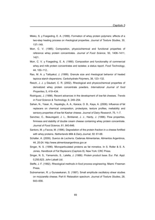 Capítulo 3
69
Mleko, S. y Foegeding, E. A. (1999). Formation of whey protein polymers: effects of a
two-step heating process on rheological properties. Journal of Texture Studies, 30,
137–149.
Morr, C. V. (1985). Composition, physicochemical and functional properties of
reference whey protein concentrates. Journal of Food Science, 50, 1406–1411,
1421.
Morr, C. V. y Foegeding, E. A. (1990). Composition and functionality of commercial
whey and milk protein concentrates and isolates: a status report. Food Technology,
44, 100–112..
Rao, M. A. y Tattiyakul, J. (1999). Granule size and rheological behavior of heated
tapioca starch dispersions. Carbohydrate Polymers, 38, 123–132.
Resch, J. J. y Daubert, C. R. (2002). Rheological and physicochemical properties of
derivatized whey protein concentrate powders. International Journal of food
Properties, 5, 419–434.
Rodríguez, J. (1998). Recent advances in the development of low-fat cheeses. Trends
in Food Science  Technology, 9, 249–254.
Sahan, N., Yasar, K., Hayaloglu, A. A., Karaca, O. B., Kaya, A. (2008). Influence of fat
replacers on chemical composition, proteolysis, texture profiles, meltability and
sensory properties of low-fat Kashar cheese. Journal of Dairy Research, 75, 1–7.
Sanchez, C., Beauregard, J. L., Bimbenet, J. J., Hardy, J. (1996). Flow properties,
firmness and stability of double cream cheese containing whey protein concentrate.
Journal of Food Science, 61, 843-846.
Santoro, M. y Faccia, M. (1996). Degradation of the protein fraction in a cheese fortified
with whey proteins. Netherlands Milk  Dairy Journal, 50: 61-68.
Schaller, A. (2009). Sueros de Lechería. Cadenas Alimentarias. Alimentos Argentinos,
44, 20-24. http://www.alimentosargentinos.gov.ar
Singer, N. S. (1996). Microparticulated proteins as fat mimetics. In S. Roller  S. A.
Jones, Handbook of Fat Replacers (Capítulo 8). New York: CRC Press.
Singer, N. S., Yamamoto, S., Latella, J. (1988). Protein product base. Eur. Pat. Appl.
0,250,623, John Labatt Ltd.
Steffe, J. F. (1992). Rheological methods in food process engineering. Miami: Freeman
Press.
Subramanian, R. y Gunasekaran, S. (1997). Small amplitude oscillatory shear studies
on mozzarella cheese. Part II: Relaxation spectrum. Journal of Texture Studies, 28,
643–656.
 