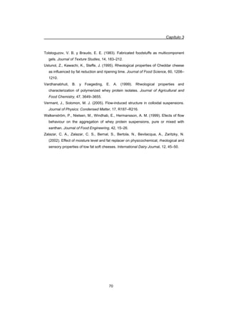Capítulo 3
70
Tolstoguzov, V. B. y Braudo, E. E. (1983). Fabricated foodstuffs as multicomponent
gels. Journal of Texture Studies, 14, 183–212.
Ustunol, Z., Kawachi, K., Steffe, J. (1995). Rheological properties of Cheddar cheese
as influenced by fat reduction and ripening time. Journal of Food Science, 60, 1208–
1210.
Vardhanabhuti, B. y Foegeding, E. A. (1999). Rheological properties and
characterization of polymerized whey protein isolates. Journal of Agricultural and
Food Chemistry, 47, 3649–3655.
Vermant, J., Solomon, M. J. (2005). Flow-induced structure in colloidal suspensions.
Journal of Physics: Condensed Matter, 17, R187–R216.
Walkenström, P., Nielsen, M., Windhab, E., Hermansson, A. M. (1999). Efects of flow
behaviour on the aggregation of whey protein suspensions, pure or mixed with
xanthan. Journal of Food Engineering, 42, 15–26.
Zalazar, C. A., Zalazar, C. S., Bernal, S., Bertola, N., Bevilacqua, A., Zaritzky, N.
(2002). Effect of moisture level and fat replacer on physicochemical, rheological and
sensory properties of low fat soft cheeses. International Dairy Journal, 12, 45–50.
 