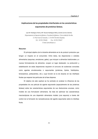 Capítulo 4
71
Implicaciones de las propiedades interfaciales en las características
espumantes de proteínas lácteas.
Juan M. Rodríguez Patino, Mª. Rosario Rodríguez Niño y Cecilio Carrera Sánchez
Departamento de Ingeniería Química, Facultad de Química, Universidad de Sevilla.
C/ Prof. García González, 1, E-41012-Sevilla (España).
Tel.: 34 954 556446. Fax: 34 954 556447
E-mail. jmrodri@us.es
Resumen
El principal objetivo de la industria alimentaria es la de producir productos que
tengan un impacto en el consumidor. Entre éstos, las dispersiones o coloides
alimentarios (espumas, emulsiones, geles), que incluyen a alimentos tradicionales y a
nuevas formulaciones de alimentos, ocupan un lugar destacado. La producción y
estabilización de estas dispersiones requieren el concurso de sustancias conocidas
como agentes emulsionantes o espumantes (proteínas, lípidos, fosfolípidos,
tensioactivos, polisacáridos, etc.), cuya función es la de situarse en las interfases
fluidas que separan las partículas de la fase dispersa.
El objetivo de este capítulo se ha centrado en analizar la influencia de las
propiedades de una película de agente espumante (especialmente de las proteínas
lácteas) sobre las características espumantes de sus disoluciones acuosas, como
modelo de una formulación alimentaria. Se trata de optimizar las características
macroscópicas de una dispersión alimentaria modelo (una espuma) a través del
control de la formación de nanoestructuras del agente espumante sobre la interfase
fluida.
 